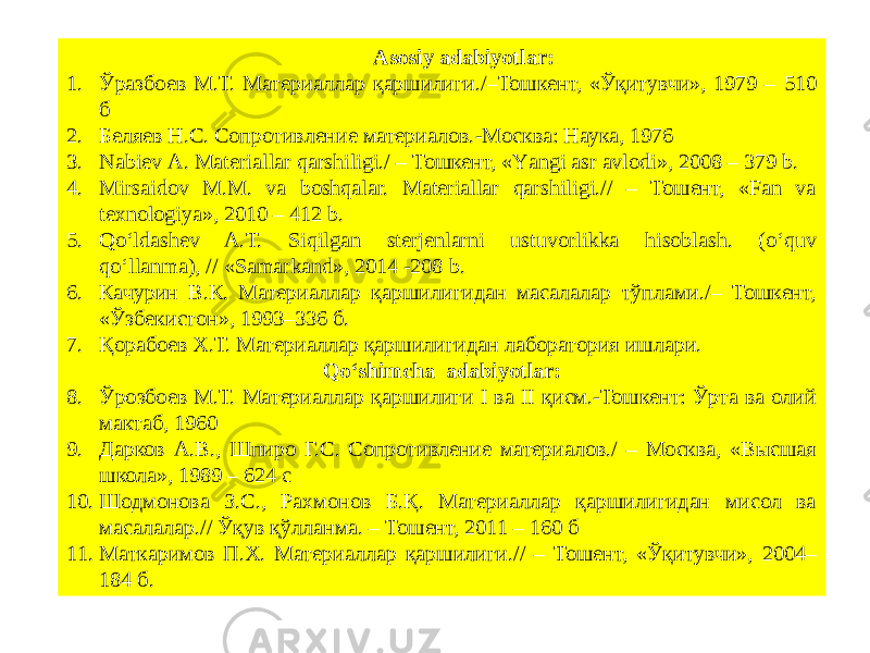 Asosiy adabiyotlar: 1. Ўразбоев М.Т. Материаллар қаршилиги./–Тошкент, «Ўқитувчи», 1979 – 510 б 2. Беляев Н.С. Сопротивление материалов.-Москва: Наука, 1976 3. Nabiev А. Materiallar qarshiligi./ – Тошкент, «Yаngi asr avlodi», 2008 – 379 b. 4. Mirsaidov М.М. va boshqalar. Materiallar qarshiligi.// – Тошент, «Fan va texnologiya», 2010 – 412 b. 5. Qo‘ldashev A.T. Siqilgan sterjenlarni ustuvorlikka hisoblash. (o‘quv qo‘llanma), // «Samarkand», 2014 -208 b. 6. Качурин В.К. Материаллар қаршилигидан масалалар тўплами./– Тошкент, «Ўзбекистон», 1993–336 б. 7. Қорабоев Х.Т. Материаллар қаршилигидан лаборатория ишлари. Qoʻshimcha adabiyotlar: 8. Ўрозбоев М.Т. Материаллар қаршилиги I ва II қисм.-Тошкент: Ўрта ва олий мактаб, 1960 9. Дарков А.В., Шпиро Г.С. Сопротивление материалов./ – Москва, «Высшая школа», 1989 – 624 с 10. Шодмонова З.С., Рахмонов Б.Қ. Материаллар қаршилигидан мисол ва масалалар.// Ўқув қўлланма. – Тошент, 2011 – 160 б 11. Маткаримов П.Х. Материаллар қаршилиги.// – Тошент, «Ўқитувчи», 2004– 184 б. 