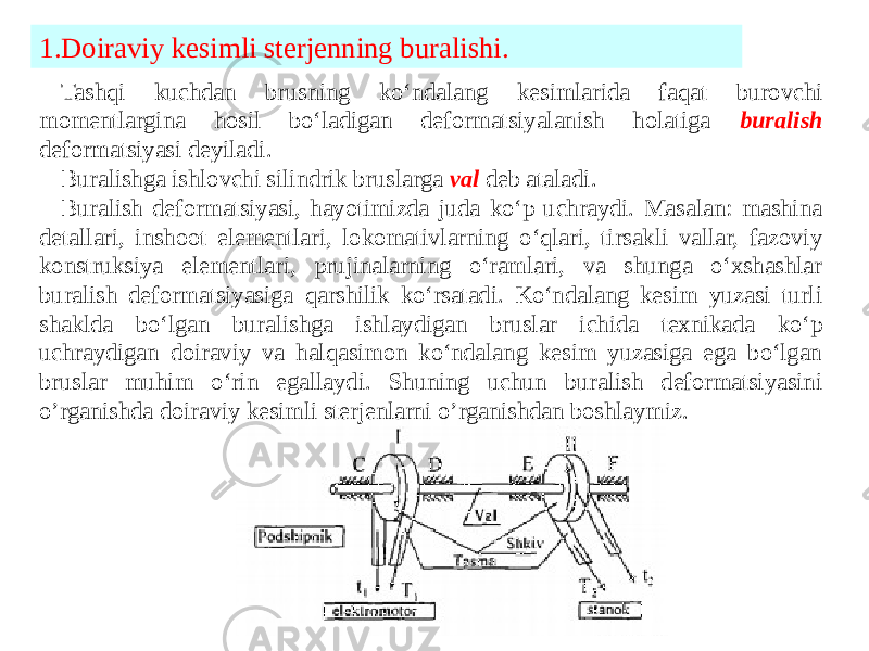 1.Doiraviy kesimli sterjenning buralishi. Tashqi kuchdan brusning ko‘ndalang kesimlarida faqat burovchi momentlargina hosil bo‘ladigan deformatsiyalanish holatiga buralish deformatsiyasi deyiladi. Buralishga ishlovchi silindrik bruslarga val deb ataladi. Buralish deformatsiyasi, hayotimizda juda ko‘p uchraydi. Masalan: mashina detallari, inshoot elementlari, lokomativlarning o‘qlari, tirsakli vallar, fazoviy konstruksiya elementlari, prujinalarning o‘ramlari, va shunga o‘xshashlar buralish deformatsiyasiga qarshilik ko‘rsatadi. Ko‘ndalang kesim yuzasi turli shaklda bo‘lgan buralishga ishlaydigan bruslar ichida texnikada ko‘p uchraydigan doiraviy va halqasimon ko‘ndalang kesim yuzasiga ega bo‘lgan bruslar muhim o‘rin egallaydi. Shuning uchun buralish deformatsiyasini o’rganishda doiraviy kesimli sterjenlarni o’rganishdan boshlaymiz. 