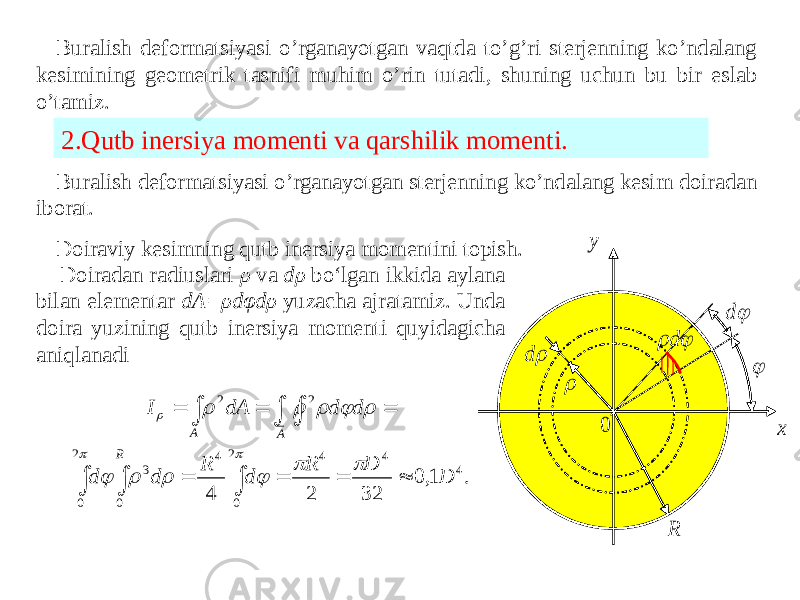 Buralish deformatsiyasi o’rganayotgan vaqtda to’g’ri sterjenning ko’ndalang kesimining geometrik tasnifi muhim o’rin tutadi, shuning uchun bu bir eslab o’tamiz. 2.Qutb inersiya momenti va qarshilik momenti. Buralish deformatsiyasi o’rganayotgan sterjenning ko’ndalang kesim doiradan iborat. Doiraviy kesimning qutb inersiya momentini topish. Doiradan radiuslari ρ va dρ bo‘lgan ikkida aylana bilan elementar dA=ρdφdρ yuzacha ajratamiz. Unda doira yuzining qutb inersiya momenti quyidagicha aniqlanadi  d R  d 0 x y   d . 1,0 32 2 4 4 4 4 2 0 4 2 0 0 3 2 2 D D R d R d d d d dA I R A A                           