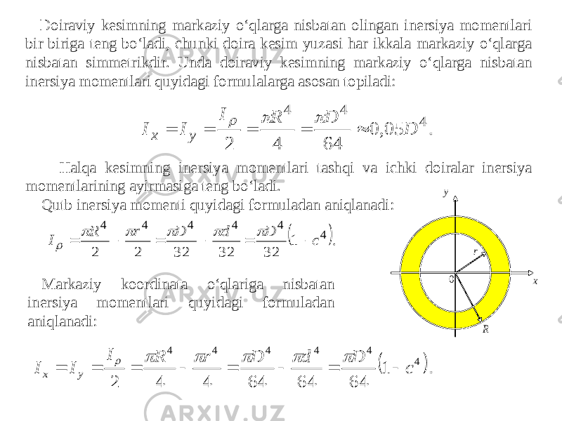 Doiraviy kesimning markaziy o‘qlarga nisbatan olingan inersiya momentlari bir biriga teng bo‘ladi, chunki doira kesim yuzasi har ikkala markaziy o‘qlarga nisbatan simmetrikdir. Unda doiraviy kesimning markaziy o‘qlarga nisbatan inersiya momentlari quyidagi formulalarga asosan topiladi: Halqa kesimning inersiya momentlari tashqi va ichki doiralar inersiya momentlarining ayirmasiga teng bo‘ladi. Qutb inersiya momenti quyidagi formuladan aniqlanadi: Markaziy koordinata o‘qlariga nisbatan inersiya momentlari quyidagi formuladan aniqlanadi:. 05, 0 64 4 2 4 4 4 D D R I I I y x          . 1 32 32 32 2 2 4 4 4 4 4 4 c D d D r R I              . 1 64 64 64 4 4 2 4 4 4 4 4 4 c D d D r R I I I y x               R r 0 x y 