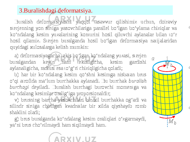 3.Buralishdagi deformatsiya. Buralish deformatsiyasini yaqqol tasavvur qilishimiz uchun, doiraviy sterjenning yon sirtiga yasovchilariga parallel bo‘lgan bo‘ylama chiziqlar va ko‘ndalang kesim yuzalarining konturini hosil qiluvchi aylanalar bilan to‘r hosil qilamiz. Sterjen buralganda hosil bo‘lgan deformatsiya natijalaridan quyidagi xulosalarga kelish mumkin: a) deformatsiyagacha tekis bo‘lgan ko‘ndalang yuzasi, sterjen buralgandan keyin ham tekisligicha, kesim gardishi aylanaligicha, radiusi esa to‘g‘ri chiziqligicha qoladi; b) har bir ko‘ndalang kesim qo‘shni kesimga nisbatan brus o‘qi atrofida ma’lum burchakka aylanadi. Bu burchak buralish burchagi deyiladi. Buralish burchagi burovchi momentga va ko‘ndalang kesimlar oralig‘iga proporsionaldir; v) brusning barcha yasovchilari bir xil burchakka og‘adi va silindr sirtiga chizilgan kvadratlar bir xilda qiyshayib romb shaklini oladi; g) brus buralganda ko‘ndalang kesim oraliqlari o‘zgarmaydi, ya’ni brus cho‘zilmaydi ham siqilmaydi ham. a )  b M b M 