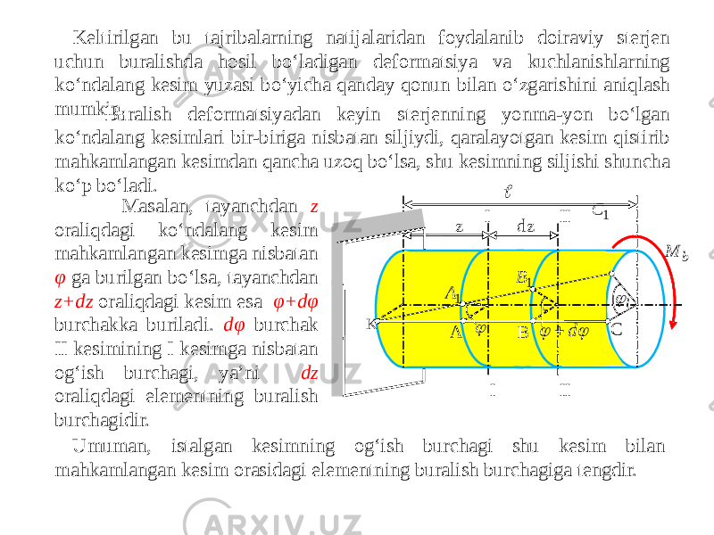 Keltirilgan bu tajribalarning natijalaridan foydalanib doiraviy sterjen uchun buralishda hosil bo‘ladigan deformatsiya va kuchlanishlarning ko‘ndalang kesim yuzasi bo‘yicha qanday qonun bilan o‘zgarishini aniqlash mumkin. Buralish deformatsiyadan keyin sterjenning yonma-yon bo‘lgan ko‘ndalang kesimlari bir-biriga nisbatan siljiydi, qaralayotgan kesim qistirib mahkamlangan kesimdan qancha uzoq bo‘lsa, shu kesimning siljishi shuncha ko‘p bo‘ladi. Masalan, tayanchdan z oraliqdagi ko‘ndalang kesim mahkamlangan kesimga nisbatan φ ga burilgan bo‘lsa, tayanchdan z+dz oraliqdagi kesim esa φ+dφ burchakka buriladi. dφ burchak II kesimining I kesimga nisbatan og‘ish burchagi, ya’ni dz oraliqdagi elementning buralish burchagidir. Umuman, istalgan kesimning og‘ish burchagi shu kesim bilan mahkamlangan kesim orasidagi elementning buralish burchagiga tengdir.   I I II II z dz B A 1A 1B K С 1 С    d  l  b M 