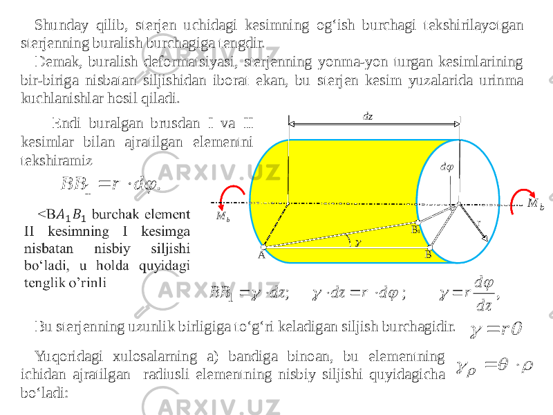 Shunday qilib, sterjen uchidagi kesimning og‘ish burchagi tekshirilayotgan sterjenning buralish burchagiga tengdir. Demak, buralish deformatsiyasi, sterjenning yonma-yon turgan kesimlarining bir-biriga nisbatan siljishidan iborat ekan, bu sterjen kesim yuzalarida urinma kuchlanishlar hosil qiladi. Endi buralgan brusdan I va II kesimlar bilan ajratilgan elementni tekshiramiz Bu sterjenning uzunlik birligiga to‘g‘ri keladigan siljish burchagidir. Yuqoridagi xulosalarning a) bandiga binoan, bu elementning ichidan ajratilgan radiusli elementning nisbiy siljishi quyidagicha bo‘ladi: . 1  d r BB   , ; ; 1 dz d r d r dz dz BB              r        A B B1 dz b M b M r  d  