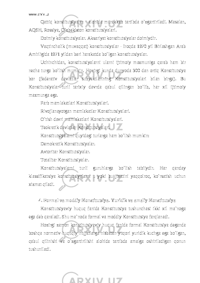 www.arxiv.uz Qattiq konstitutsiyalar - alohida murakkab tartibda o`zgartiriladi. Masalan, AQSH, Rossiya, O`zbekiston konstitutsiyalari. Doimiy konstitutsiyalar. Aksariyat konstitutsiyalar doimiydir. Vaqtinchalik (muvaqqat) konstitutsiyalar - Iroqda 1970 yil Birlashgan Arab Amirligida 1971 yildan beri harakatda bo`lgan konstitutsiyalar. Uchinchidan, konstitutsiyalarni ularni ijtimoiy mazmuniga qarab ham bir necha turga bo`lish mumkin. Hozirgi kunda dunyoda 300 dan ortiq Konstitutsiya bor (federativ davlatlar subyektlarining Konstitutsiyalari bilan birga). Bu Konstitutsiyalar turli tarixiy davrda qabul qilingan bo`lib, har xil ijtimoiy mazmunga ega. Farb mamlakatlari Konstitutsiyalari. Rivojlanayotgan mamlakatlar Konstitutsiyalari. O`tish davri mamlakatlari Konstitutsiyalari. Teokratik davlatlar Konstitutsiyalari. Konstitutsiyalarni quyidagi turlarga ham bo`lish mumkin: Demokratik Konstitutsiyalar. Avtoritar Konstitutsiyalar. Totalitar Konstitutsiyalar. Konstitutsiyalarni turli guruhlarga bo`lish tabiiydir. Har qanday klassifikatsiya konstitutsiyalarni u yoki bu jixatini yaqqolroq, ko`rsatish uchun xizmat qiladi. 4 . Formal va moddiy Konstitutsiya. Yuridik va amaliy Konstitutsiya Konstitutsiyaviy huquq fanida Konstitutsiya tushunchasi ikki xil ma`noga ega deb qaraladi. Shu ma`noda formal va moddiy Konstitutsiya farqlanadi. Hozirgi zamon konstitutsiyaviy huquq fanida formal Konstitutsiya deganda boshqa normativ-huquqiy hujjatlarga nisbatan yuqori yuridik kuchga ega bo`lgan, qabul qilinishi va o`zgartirilishi alohida tartibda amalga oshiriladigan qonun tushuniladi. 