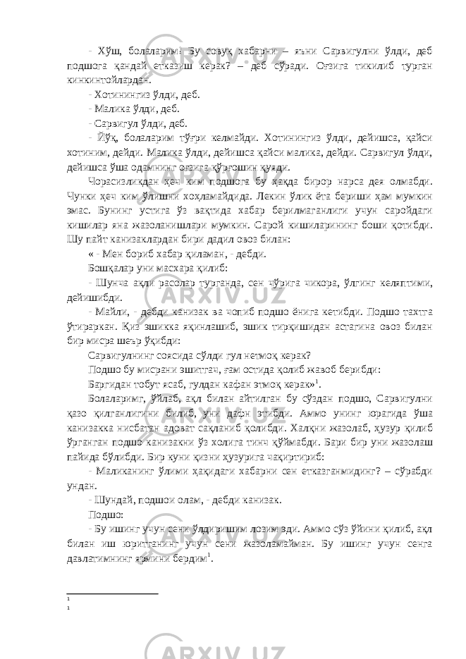 - Хўш, болаларим! Бу совуқ хабарни – яъни Сарвигулни ўлди, деб подшога қандай етказиш керак? – деб сўради. Оғзига тикилиб турган кинкинтойлардан. - Хотинингиз ўлди, деб. - Малика ўлди, деб. - Сарвигул ўлди, деб. - Йўқ, болаларим тўғри келмайди. Хотинингиз ўлди, дейишса, қайси хотиним, дейди. Малика ўлди, дейишса қайси малика, дейди. Сарвигул ўлди, дейишса ўша одамнинг оғзига қўрғошин қуяди. Чорасизликдан ҳеч ким подшога бу ҳақда бирор нарса дея олмабди. Чунки ҳеч ким ўлишни хоҳламайдида. Лекин ўлик ёта бериши ҳам мумкин эмас. Бунинг устига ўз вақтида хабар берилмаганлиги учун саройдаги кишилар яна жазоланишлари мумкин. Сарой кишиларининг боши қотибди. Шу пайт канизаклардан бири дадил овоз билан: « - Мен бориб хабар қиламан, - дебди. Бошқалар уни масхара қилиб: - Шунча ақли расолар турганда, сен чўрига чикора, ўлгинг келяптими, дейишибди. - Майли, - дебди канизак ва чопиб подшо ёнига кетибди. Подшо тахтга ўтираркан. Қиз эшикка яқинлашиб, эшик тирқишидан астагина овоз билан бир мисра шеър ўқибди: Сарвигулнинг соясида сўлди гул нетмоқ керак? Подшо бу мисрани эшитгач, ғам остида қолиб жавоб берибди: Баргидан тобут ясаб, гулдан кафан этмоқ керак» 1 . Болаларимг, ўйлаб, ақл билан айтилган бу сўздан подшо, Сарвигулни қазо қилганлигини билиб, уни дафн этибди. Аммо унинг юрагида ўша канизакка нисбатан адоват сақланиб қолибди. Халқни жазолаб, ҳузур қилиб ўрганган подшо канизакни ўз холига тинч қўймабди. Бари бир уни жазолаш пайида бўлибди. Бир куни қизни ҳузурига чақиртириб: - Маликанинг ўлими ҳақидаги хабарни сен етказганмидинг? – сўрабди ундан. - Шундай, подшои олам, - дебди канизак. Подшо: - Бу ишинг учун сени ўлдиришим лозим эди. Аммо сўз ўйини қилиб, ақл билан иш юритганинг учун сени жазоламайман. Бу ишинг учун сенга давлатимнинг ярмини бердим 1 . 1 1 