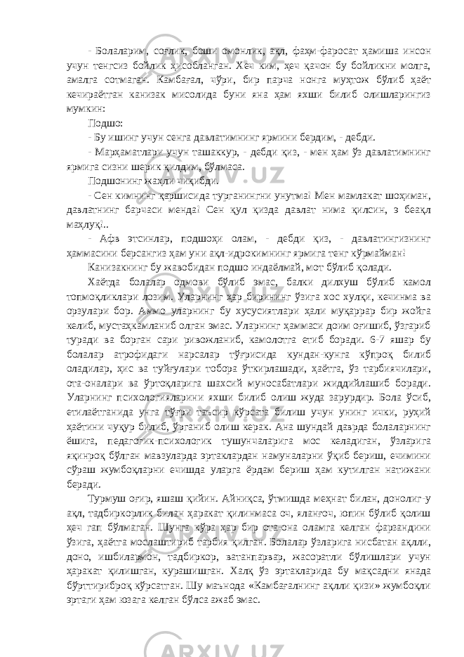 - Болаларим, соғлик, боши омонлик, ақл, фаҳм-фаросат ҳамиша инсон учун тенгсиз бойлик ҳисобланган. Хеч ким, ҳеч қачон бу бойликни молга, амалга сотмаган. Камбағал, чўри, бир парча нонга муҳтож бўлиб ҳаёт кечираётган канизак мисолида буни яна ҳам яхши билиб олишларингиз мумкин: Подшо: - Бу ишинг учун сенга давлатимнинг ярмини бердим, - дебди. - Марҳаматлари учун ташаккур, - дебди қиз, - мен ҳам ўз давлатимнинг ярмига сизни шерик қилдим, бўлмаса. Подшонинг жаҳли чиқибди. - Сен кимнинг қаршисида турганингни унутма! Мен мамлакат шоҳиман, давлатнинг барчаси менда! Сен қул қизда давлат нима қилсин, э беақл маҳлуқ!.. - Афв этсинлар, подшоҳи олам, - дебди қиз, - давлатингизнинг ҳаммасини берсангиз ҳам уни ақл-идрокимнинг ярмига тенг кўрмайман! Канизакнинг бу жавобидан подшо индаёлмай, мот бўлиб қолади. Хаётда болалар одмови бўлиб эмас, балки дилхуш бўлиб камол топмоқликлари лозим. Уларнинг ҳар бирининг ўзига хос хулқи, кечинма ва орзулари бор. Аммо уларнинг бу хусусиятлари ҳали муқаррар бир жойга келиб, мустаҳкамланиб олган эмас. Уларнинг ҳаммаси доим оғишиб, ўзгариб туради ва борган сари ривожланиб, камолотга етиб боради. 6-7 яшар бу болалар атрофидаги нарсалар тўғрисида кундан-кунга кўпроқ билиб оладилар, ҳис ва туйғулари тобора ўткирлашади, ҳаётга, ўз тарбиячилари, ота-оналари ва ўртоқларига шахсий муносабатлари жиддийлашиб боради. Уларнинг психологияларини яхши билиб олиш жуда зарурдир. Бола ўсиб, етилаётганида унга тўғри таъсир кўрсата билиш учун унинг ички, руҳий ҳаётини чуқур билиб, ўрганиб олиш керак. Ана шундай даврда болаларнинг ёшига, педагогик-психологик тушунчаларига мос келадиган, ўзларига яқинроқ бўлган мавзуларда эртаклардан намуналарни ўқиб бериш, ечимини сўраш жумбоқларни ечишда уларга ёрдам бериш ҳам кутилган натижани беради. Турмуш оғир, яшаш қийин. Айниқса, ўтмишда меҳнат билан, донолиг-у ақл, тадбиркорлик билан ҳаракат қилинмаса оч, яланғоч, юпин бўлиб қолиш ҳеч гап бўлмаган. Шунга кўра ҳар бир ота-она оламга келган фарзандини ўзига, ҳаётга мослаштириб тарбия қилган. Болалар ўзларига нисбатан ақлли, доно, ишбилармон, тадбиркор, ватанпарвар, жасоратли бўлишлари учун ҳаракат қилишган, курашишган. Халқ ўз эртакларида бу мақсадни янада бўрттириброқ кўрсатган. Шу маънода «Камбағалнинг ақлли қизи» жумбоқли эртаги ҳам юзага келган бўлса ажаб эмас. 