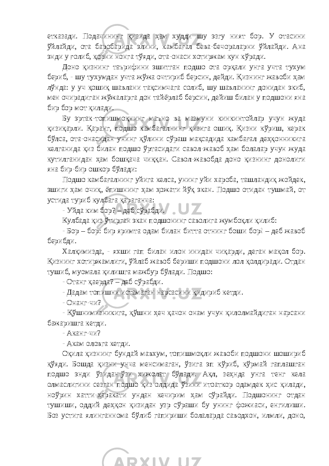 етказади. Подачининг қизида ҳам худди шу эзгу ният бор. У отасини ўйлайди, ота баробарида элини, камбағал бева-бечораларни ўйлайди. Ана энди у ғолиб, қорни нонга тўяди, ота-онаси хотиржам кун кўради. Доно қизнинг таърифини эшитган подшо ота орқали унга учта тухум бериб, - шу тухумдан учта жўжа очтириб берсин, дейди. Қизнинг жавоби ҳам лўнда: у уч қошиқ шавлани тақсимчага солиб, шу шавланинг донидан экиб, мен очирадиган жўжаларга дон тайёрлаб берсин, дейиш билан у подшони яна бир бор мот қилади. Бу эртак-топишмоқнинг маъно ва мазмуни кинкинтойлар учун жуда қизиқарли. Қаранг, подшо камбағалнинг қизига ошиқ. Қизни кўриш, керак бўлса, ота-онасидан унинг қўлини сўраш мақсадида камбағал деҳқонникига келганида қиз билан подшо ўртасидаги савол-жавоб ҳам болалар учун жуда кутилганидан ҳам бошқача чиққан. Савол-жавобда доно қизнинг донолиги яна бир-бир ошкор бўлади: Подшо камбағалнинг уйига келса, унинг уйи хароба, ташландиқ жойдек, эшиги ҳам очиқ, ёпишнинг ҳам ҳожати йўқ экан. Подшо отидан тушмай, от устида туриб кулбага қараганча: - Уйда ким бор? – деб сўрабди. Кулбада қиз ўтирган экан подшонинг саволига жумбоқли қилиб: - Бор – бор: бир яримта одам билан битта отнинг боши бор! – деб жавоб берибди. Халқимизда, - яхши гап билан илон инидан чиқарди, деган мақол бор. Қизнинг хотиржамлиги, ўйлаб жавоб бериши подшони лол қолдиради. Отдан тушиб, муомала қилишга мажбур бўлади. Подшо: - Отанг қаерда? – деб сўрабди. - Дадам топишни истамаган нарсасини қидириб кетди. - Онанг-чи? - Қўшнимизникига, қўшни ҳеч қачон онам учун қилолмайдиган нарсани бажаришга кетди. - Аканг-чи? - Акам оловга кетди. Оқила қизнинг бундай мавхум, топишмоқли жавоби подшони шошириб қўяди. Бошда қизни унча менсимаган, ўзига эп кўриб, кўрмай гаплашган подшо энди ўзидан-ўзи хижолат бўлади. Ақл, зеҳнда унга тенг кела олмаслигини сезган подшо қиз олдида ўзини итоаткор одамдек ҳис қилади, ноўрин хатти-ҳаракати ундан кечирим ҳам сўрайди. Подшонинг отдан тушиши, оддий деҳқон қизидан узр сўраши бу унинг фожиаси, енгилиши. Боз устига ялинганнома бўлиб гапириши болаларда саводхон, илмли, доно, 