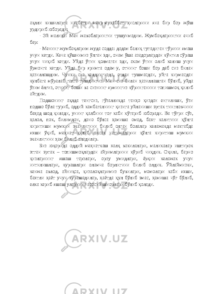 ақлли кишиларга нисбатан меҳр-муҳаббат ҳисларини яна бир бор жўш урдириб юборади: - Эй малика! Мен жавобларингни тушунмадим. Жумбоқларингни ечиб бер: - Менинг жумбоқларим жуда содда: дадам балиқ тутадиган тўрини ямаш учун кетди. Кеча қўшнимиз ўлган эди, онам ўша азадорлардан кўнгил сўраш учун чиқиб кетди. Уйда ўтин қолмаган эди, акам ўтин олиб келиш учун ўрмонга кетди. Уйда бир яримта одам-у, отнинг боши бор деб сиз билан ҳазиллашдим. Чунки сиз келдингизда, отдан тушмасдан, уйга кирмасдан кулбага мўралаб гапга тушдингиз. Мен сиз билан ҳазиллашган бўлиб, уйда ўзим ёлғиз, отнинг боши ва сизнинг ярмингиз кўринганини топишмоқ қилиб айтдим. Подшонинг ақлда тенгсиз, гўзалликда танҳо қиздан енгилиши, ўзи подшо бўла туриб, оддий камбағалнинг қизига уйланиши эртак тингловчини беҳад шод қилади, унинг қалбини тоғ каби кўтариб юборади. Ва тўғри сўз, ҳалол, пок, билимдон, доно бўлса ҳамиша омад, бахт калитини қўлга киритиши мумкин эканлигини билиб олган болалар келажакда мактабда яхши ўқиб, меҳнат қилиб юксак натижаларни қўлга киритиш мумкин эканлигини ҳам билиб оладилар. Биз юқорида оддий меҳнаткаш халқ вакилалари, маликалар иштирок этган эртак – топишмоқлардан айримларини кўриб чиқдик. Оқила, барно қизларнинг яшаш тарзлари, орзу умидлари, ёрқин келажак учун интилишлари, курашлари оламча борлигини билиб олдик. Ўйлаймизки, кенжа авлод, айниқса, қизалоқларимиз бувилари, момолари каби яхши, бахтли ҳаёт учун курашадилар, ҳаётда қул бўлиб эмас, ҳамиша чўғ бўлиб, елка кериб яшаш уларнинг асосий шиорлари бўлиб қолади. 