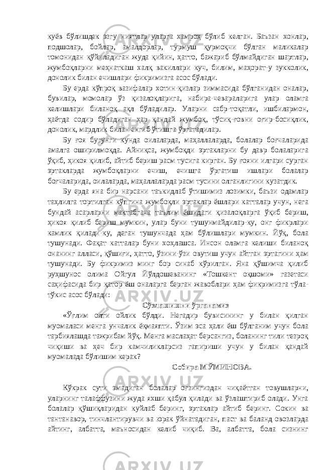 куёв бўлишдек эзгу ниятлар уларга хамроҳ бўлиб келган. Баъзан хонлар, подшолар, бойлар, амалдорлар, турмуш қурмоқчи бўлган маликалар томонидан қўйиладиган жуда қийин, ҳатто, бажариб бўлмайдиган шартлар, жумбоқларни меҳнаткаш халқ вакиллари куч, билим, маҳорат-у зукколик, донолик билан ечишлари фикримизга асос бўлади. Бу ерда кўпроқ вазифалар хотин-қизлар зиммасида бўлганидан оналар, бувилар, момолар ўз қизалоқларига, набира-чевараларига улар оламга келишлари биланоқ ақл бўладилар. Уларни сабр-тоқатли, ишбилармон, ҳаётда содир бўладиган ҳар қандай жумбоқ, тўсиқ-ғовни оғир-босиқлик, донолик, мардлик билан енгиб ўтишга ўргатадилар. Бу ғоя бугунги кунда оилаларда, маҳаллаларда, болалар боғчаларида амалга оширилмоқда. Айниқса, жумбоқди эртакларни бу давр болаларига ўқиб, ҳикоя қилиб, айтиб бериш расм тусига кирган. Бу ғояни илгари сурган эртакларда жумбоқларни ечиш, ечишга ўргатиш ишлари болалар боғчаларида, оилаларда, маҳаллаларда расм тусини олганлигини кузатдик. Бу ерда яна бир нарсани таъкидлаб ўтишимиз лозимки, баъзи одамлар таҳлилга тортилган кўпгина жумбоқли эртаклар ёшлари катталар учун, нега бундай асарларни мактабгача таълим ёшидаги қизалоқларга ўқиб бериш, ҳикоя қилиб бериш мумкин, улар буни тушунмайдилар-ку, онг фикрлари камлик қилади-ку, деган тушунчада ҳам бўлишлари мумкин. Йўқ, бола тушунади. Фақат катталар буни хоҳлашса. Инсон оламга келиши биланоқ онанинг алласи, қўшиғи, ҳатто, ўзини-ўзи овутиш учун айтган эртагини ҳам тушунади. Бу фикримиз минг бор синаб кўрилган. Яна қўшимча қилиб руҳшунос олима Ойгул Йўлдошеванинг «Тошкент оқшоми» газетаси саҳифасида бир қатор ёш оналарга берган жавоблари ҳам фикримизга тўла- тўкис асос бўлади: Сўзлашишни ўрганамиз «Ўғлим олти ойлик бўлди. Негадир бувисининг у билан қилган муомаласи менга унчалик ёқмаяпти. Ўзим эса ҳали ёш бўлганим учун бола тарбиялашда тажрибам йўқ. Менга маслаҳат берсангиз, боланинг тили тезроқ чиқиши ва ҳеч бир камчиликларсиз гапириши учун у билан қандай муомалада бўлишим керак? Собира МЎМИНОВА. Кўкрак сути эмадиган болалар оғзингиздан чиқаётган товушларни, уларнинг талаффузини жуда яхши қабул қилади ва ўзлаштириб олади. Унга болалар қўшиқларидан куйлаб беринг, эртаклар айтиб беринг. Сокин ва тантанавор, тинчлантирувчи ва юрак ўйнатадиган, паст ва баланд овозларда айтинг, албатта, маъносидан келиб чиқиб. Ва, албатта, бола сизнинг 