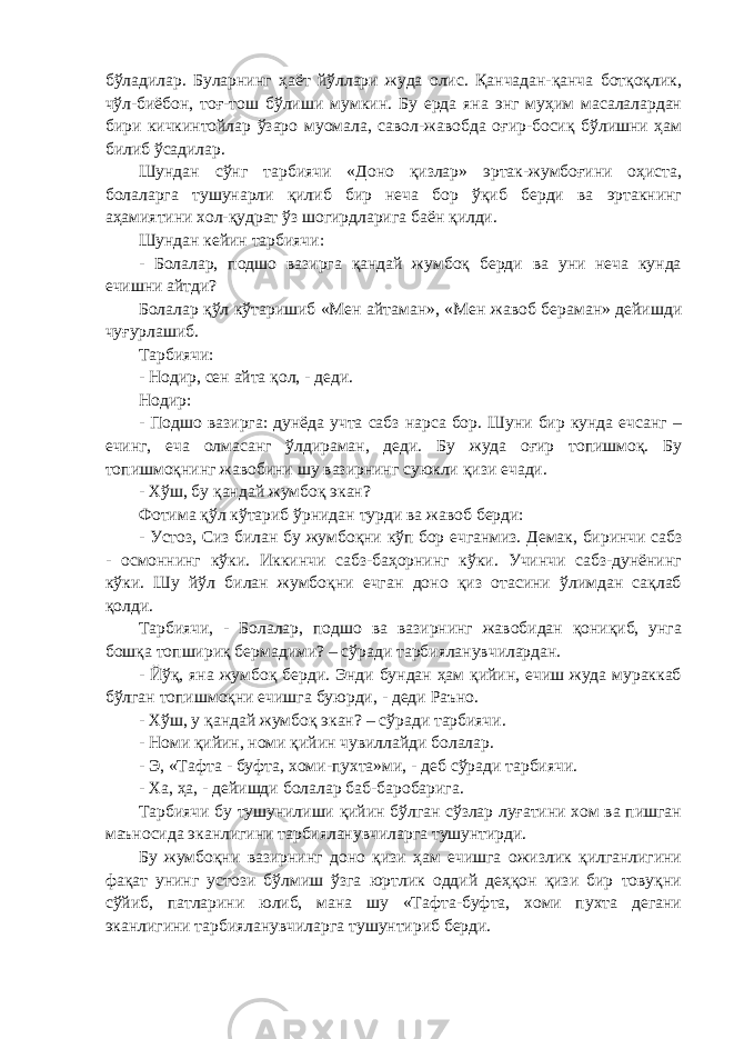 бўладилар. Буларнинг ҳаёт йўллари жуда олис. Қанчадан-қанча ботқоқлик, чўл-биёбон, тоғ-тош бўлиши мумкин. Бу ерда яна энг муҳим масалалардан бири кичкинтойлар ўзаро муомала, савол-жавобда оғир-босиқ бўлишни ҳам билиб ўсадилар. Шундан сўнг тарбиячи «Доно қизлар» эртак-жумбоғини оҳиста, болаларга тушунарли қилиб бир неча бор ўқиб берди ва эртакнинг аҳамиятини хол-қудрат ўз шогирдларига баён қилди. Шундан кейин тарбиячи: - Болалар, подшо вазирга қандай жумбоқ берди ва уни неча кунда ечишни айтди? Болалар қўл кўтаришиб «Мен айтаман», «Мен жавоб бераман» дейишди чуғурлашиб. Тарбиячи: - Нодир, сен айта қол, - деди. Нодир: - Подшо вазирга: дунёда учта сабз нарса бор. Шуни бир кунда ечсанг – ечинг, еча олмасанг ўлдираман, деди. Бу жуда оғир топишмоқ. Бу топишмоқнинг жавобини шу вазирнинг суюкли қизи ечади. - Хўш, бу қандай жумбоқ экан? Фотима қўл кўтариб ўрнидан турди ва жавоб берди: - Устоз, Сиз билан бу жумбоқни кўп бор ечганмиз. Демак, биринчи сабз - осмоннинг кўки. Иккинчи сабз-баҳорнинг кўки. Учинчи сабз-дунёнинг кўки. Шу йўл билан жумбоқни ечган доно қиз отасини ўлимдан сақлаб қолди. Тарбиячи, - Болалар, подшо ва вазирнинг жавобидан қониқиб, унга бошқа топшириқ бермадими? – сўради тарбияланувчилардан. - Йўқ, яна жумбоқ берди. Энди бундан ҳам қийин, ечиш жуда мураккаб бўлган топишмоқни ечишга буюрди, - деди Раъно. - Хўш, у қандай жумбоқ экан? – сўради тарбиячи. - Номи қийин, номи қийин чувиллайди болалар. - Э, «Тафта - буфта, хоми-пухта»ми, - деб сўради тарбиячи. - Ха, ҳа, - дейишди болалар баб-баробарига. Тарбиячи бу тушунилиши қийин бўлган сўзлар луғатини хом ва пишган маъносида эканлигини тарбияланувчиларга тушунтирди. Бу жумбоқни вазирнинг доно қизи ҳам ечишга ожизлик қилганлигини фақат унинг устози бўлмиш ўзга юртлик оддий деҳқон қизи бир товуқни сўйиб, патларини юлиб, мана шу «Тафта-буфта, хоми пухта дегани эканлигини тарбияланувчиларга тушунтириб берди. 