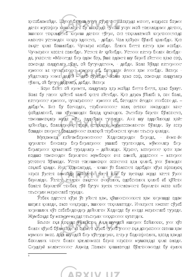 ҳисобламайди. Шуни билиш учун сўраган. Шаҳарда мачит, мадраса борми деган мусофир кишиларга бу шаҳарда тунаш учун жой топиладими дегани, эшикни тақиллатиб кириш дегани тўғри, сиз тақиллатмай кирганингизда яланғоч устимдан чиқар эдингиз, - дебди. Чол ҳайрон бўлиб қолибди. Қиз овқат қила бошлабди. Чучвара ясабди. Ёғлик битта патир ҳам ясабди. Чучварани косага солибди. Устига ёғ қуйибди. Устини патир билан ёпибди- да, укасига: «Мачитда бир одам бор, ўша одамга шу бериб айтгин: ҳаво соф, осмонда юлдузлар тўла, ой бутундагин», - дебди. Бола йўлда патирнинг ярмини ва чучваранинг ярмини еб, бетидаги ёғини ҳам ичибди. Вазир: - уйдагилар нима деди? – деб сўрабди. Бола: ҳаво соф, осмонда юлдузлар тўлиқ, ой бутун дедилар, дебди. Вазир: - Бори байт: ой яримта, юлдузлар ҳар жойда битта-битта, ҳаво булут. Бола бу гапни қайтиб келиб қизга айтибди. Қиз даров ўйлаб: э, сен бола, патирнинг ярмини, чучваранинг ярмини еб, бетидаги ёғидан ичибсан-да. – дебди 1 ». Биз бу боғчадан, тарбиячининг халқ оғзаки ижодидан кенг фойдаланиб, иш кўришидан беҳад қувондик. Эътибор берган бўлсангиз, томишмоқлар жуда жўн, оддийдек туюлади. Ана шу оддийликда ҳаёт қайнайди, болаларнинг орзу истаклари мужассамланган бўлади. Бу асар бошдан охирига болаларнинг ахлоқий тарбиясига кучли таъсир қилади. Муҳаммад пайғамбаримизнинг Хадисларидан бирида, - ёнма-ён қурилган бинолар бир-бирларини ушлаб турганидек, мўминлар бир- бирларини қувватлаб турадилар – дейилади. Қаранг, вазирнинг қизи ҳам подшо томонидан берилган: жумбоқни еча олмай, дадасини – вазирни устозига йўллади. Устоз топишмоқни осонгина ҳал қилиб, уни ўлимдан сақлаб қолди. Яна, ҳадисларда, - киши ўз боласига одобдан кўра афзалроқ нарса ўргата олмайди дейилган гапга ҳам бу эртакда жуда катта ўрин берилади. Ўзгага аталган овқатни очкўзлик, одобсизлик қилиб еб қўйган болага берилган танбеҳ гўё бутун эртак тингловчига берилган жазо каби таъсирли жаранглаб туради. Ўзбек одатига кўра ўз уйига ҳам, қўшнисиникига ҳам киришда одам шарпа қилади, овоз чиқаради, эшикни тақиллатади. Ичкарига ижозат сўраб киришлик кўз сабабидандир дейилган Хадисда бу янада жаранглаб туради. Жумбоқда бу мазмун янада таъсирли чиққанини кузатдик. Баъзан ақл ҳақида ўйлайсан. Ақл шундай яширин бойликки, уни кўз билан кўриб бўлмайди ва одамга қараб туриб унинг ақл доирасини сезиш ҳам мумкин эмас. Ақл шундай бир кўзгудирки, агар у баднафислик, ҳасад ҳамда бахиллик чанги билан қопланмаса барча нарсани мушоҳада қила олади. Сирдарё вилоятининг Аҳмад Полвон қишлоғида бўлганимизда бу ерлик 1 