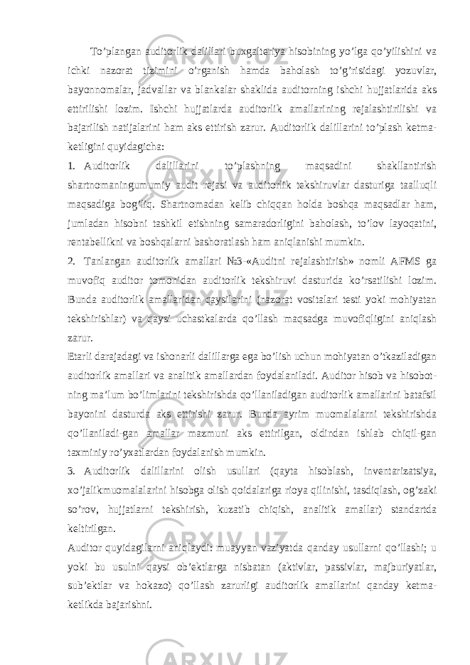 To’plangan auditorlik dalillari buxgalteriya hisobining yo’lga qo’yilishini va ichki nazorat tizimini o’rganish hamda baholash to’g’risidagi yozuvlar, bayonnomalar, jadvallar va blankalar shaklida auditorning ishchi hujjatlarida aks ettirilishi lozim. Ishchi hujjatlarda auditorlik amallarining rejalashtirilishi va bajarilish natijalarini ham aks ettirish zarur. Auditorlik dalillarini to’plash ketma- ketligini quyidagicha: 1. Auditorlik dalillarini to’plashning maqsadini shakllantirish shartnomaningumumiy audit rejasi va auditorlik tekshiruvlar dasturiga taalluqli maqsadiga bog’liq. Shartnomadan kelib chiqqan holda boshqa maqsadlar ham, jumladan hisobni tashkil etishning samaradorligini baholash, to’lov layoqatini, rentabellikni va boshqalarni bashoratlash ham aniqlanishi mumkin. 2. Tanlangan auditorlik amallari №3-«Auditni rejalashtirish» nomli AFMS ga muvofiq auditor tomonidan auditorlik tekshiruvi dasturida ko’rsatilishi lozim. Bunda auditorlik amallaridan qaysilarini (nazorat vositalari testi yoki mohiyatan tekshirishlar) va qaysi uchastkalarda qo’llash maqsadga muvofiqligini aniqlash zarur. Etarli darajadagi va ishonarli dalillarga ega bo’lish uchun mohiyatan o’tkaziladigan auditorlik amallari va analitik amallardan foydalaniladi. Auditor hisob va hisobot- ning ma’lum bo’limlarini tekshirishda qo’llaniladigan auditorlik amallarini batafsil bayonini dasturda aks ettirishi zarur. Bunda ayrim muomalalarni tekshirishda qo’llaniladi-gan amallar mazmuni aks ettirilgan, oldindan ishlab chiqil-gan taxminiy ro’yxatlardan foydalanish mumkin. 3. Auditorlik dalillarini olish usullari (qayta hisoblash, inventarizatsiya, xo’jalikmuomalalarini hisobga olish qoidalariga rioya qilinishi, tasdiqlash, og’zaki so’rov, hujjatlarni tekshirish, kuzatib chiqish, analitik amallar) standartda keltirilgan. Auditor quyidagilarni aniqlaydi: muayyan vaziyatda qanday usullarni qo’llashi; u yoki bu usulni qaysi ob’ektlarga nisbatan (aktivlar, passivlar, majburiyatlar, sub’ektlar va hokazo) qo’llash zarurligi auditorlik amallarini qanday ketma- ketlikda bajarishni. 