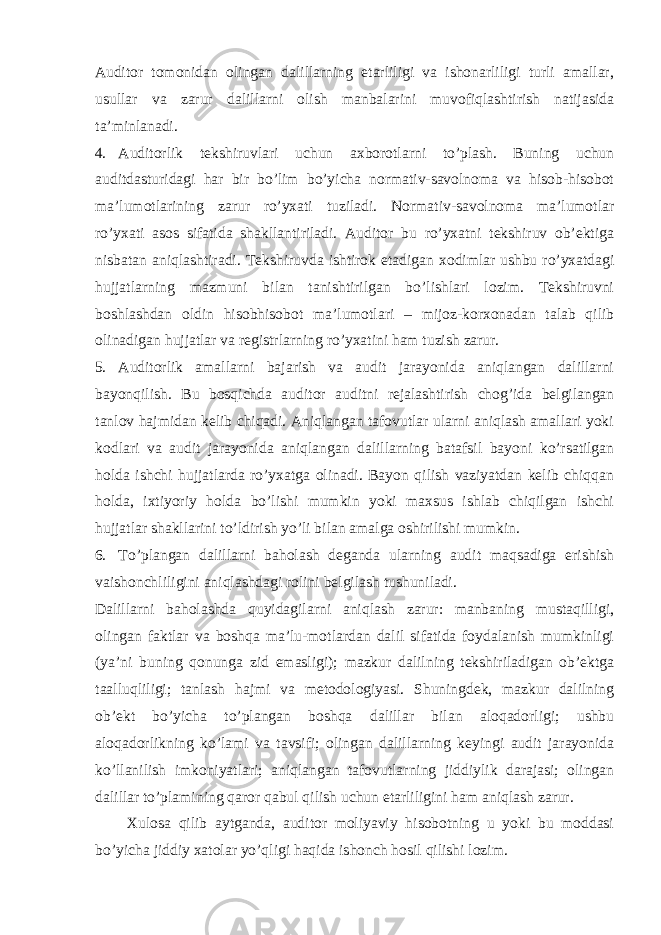 Auditor tomonidan olingan dalillarning etarliligi va ishonarliligi turli amallar, usullar va zarur dalillarni olish manbalarini muvofiqlashtirish natijasida ta’minlanadi. 4. Auditorlik tekshiruvlari uchun axborotlarni to’plash. Buning uchun auditdasturidagi har bir bo’lim bo’yicha normativ-savolnoma va hisob-hisobot ma’lumotlarining zarur ro’yxati tuziladi. Normativ-savolnoma ma’lumotlar ro’yxati asos sifatida shakllantiriladi. Auditor bu ro’yxatni tekshiruv ob’ektiga nisbatan aniqlashtiradi. Tekshiruvda ishtirok etadigan xodimlar ushbu ro’yxatdagi hujjatlarning mazmuni bilan tanishtirilgan bo’lishlari lozim. Tekshiruvni boshlashdan oldin hisobhisobot ma’lumotlari – mijoz-korxonadan talab qilib olinadigan hujjatlar va registrlarning ro’yxatini ham tuzish zarur. 5. Auditorlik amallarni bajarish va audit jarayonida aniqlangan dalillarni bayonqilish. Bu bosqichda auditor auditni rejalashtirish chog’ida belgilangan tanlov hajmidan kelib chiqadi. Aniqlangan tafovutlar ularni aniqlash amallari yoki kodlari va audit jarayonida aniqlangan dalillarning batafsil bayoni ko’rsatilgan holda ishchi hujjatlarda ro’yxatga olinadi. Bayon qilish vaziyatdan kelib chiqqan holda, ixtiyoriy holda bo’lishi mumkin yoki maxsus ishlab chiqilgan ishchi hujjatlar shakllarini to’ldirish yo’li bilan amalga oshirilishi mumkin. 6. To’plangan dalillarni baholash deganda ularning audit maqsadiga erishish vaishonchliligini aniqlashdagi rolini belgilash tushuniladi. Dalillarni baholashda quyidagilarni aniqlash zarur: manbaning mustaqilligi, olingan faktlar va boshqa ma’lu-motlardan dalil sifatida foydalanish mumkinligi (ya’ni buning qonunga zid emasligi); mazkur dalilning tekshiriladigan ob’ektga taalluqliligi; tanlash hajmi va metodologiyasi. Shuningdek, mazkur dalilning ob’ekt bo’yicha to’plangan boshqa dalillar bilan aloqadorligi; ushbu aloqadorlikning ko’lami va tavsifi; olingan dalillarning keyingi audit jarayonida ko’llanilish imkoniyatlari; aniqlangan tafovutlarning jiddiylik darajasi; olingan dalillar to’plamining qaror qabul qilish uchun etarliligini ham aniqlash zarur. Xulosa qilib aytganda, auditor moliyaviy hisobotning u yoki bu moddasi bo’yicha jiddiy xatolar yo’qligi haqida ishonch hosil qilishi lozim. 