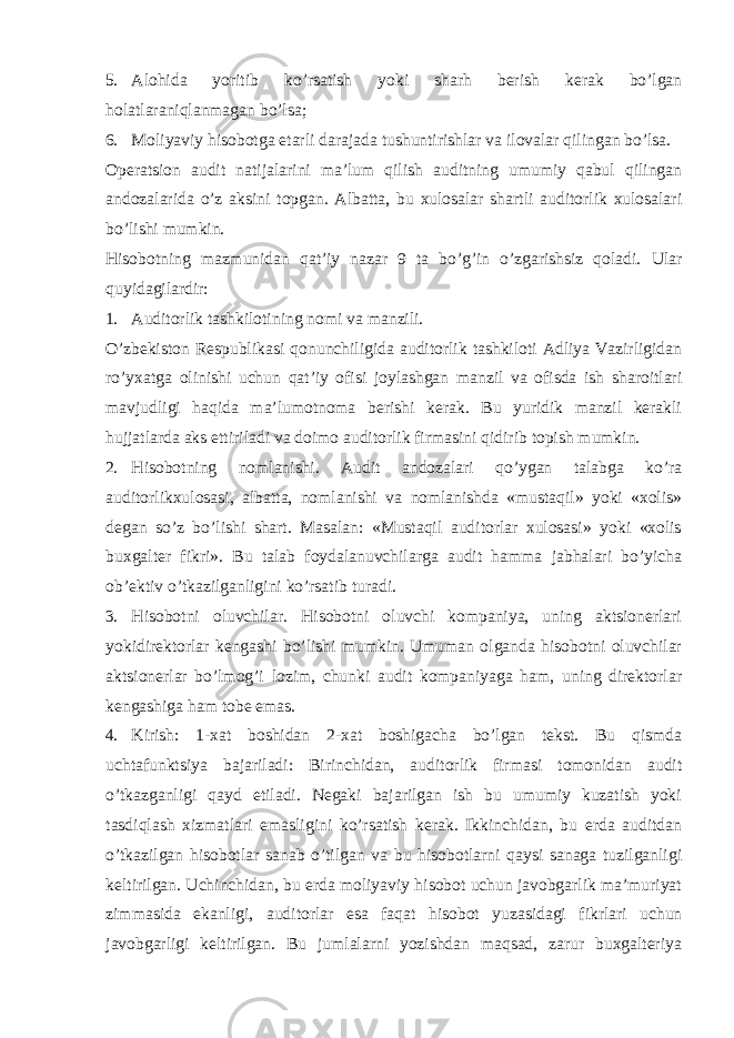 5. Alohida yoritib ko’rsatish yoki sharh berish kerak bo’lgan holatlaraniqlanmagan bo’lsa; 6. Moliyaviy hisobotga etarli darajada tushuntirishlar va ilovalar qilingan bo’lsa. Operatsion audit natijalarini ma’lum qilish auditning umumiy qabul qilingan andozalarida o’z aksini topgan. Albatta, bu xulosalar shartli auditorlik xulosalari bo’lishi mumkin. Hisobotning mazmunidan qat’iy nazar 9 ta bo’g’in o’zgarishsiz qoladi. Ular quyidagilardir: 1. Auditorlik tashkilotining nomi va manzili. O’zbekiston Respublikasi qonunchiligida auditorlik tashkiloti Adliya Vazirligidan ro’yxatga olinishi uchun qat’iy ofisi joylashgan manzil va ofisda ish sharoitlari mavjudligi haqida ma’lumotnoma berishi kerak. Bu yuridik manzil kerakli hujjatlarda aks ettiriladi va doimo auditorlik firmasini qidirib topish mumkin. 2. Hisobotning nomlanishi. Audit andozalari qo’ygan talabga ko’ra auditorlikxulosasi, albatta, nomlanishi va nomlanishda «mustaqil» yoki «xolis» degan so’z bo’lishi shart. Masalan: «Mustaqil auditorlar xulosasi» yoki «xolis buxgalter fikri». Bu talab foydalanuvchilarga audit hamma jabhalari bo’yicha ob’ektiv o’tkazilganligini ko’rsatib turadi. 3. Hisobotni oluvchilar. Hisobotni oluvchi kompaniya, uning aktsionerlari yokidirektorlar kengashi bo’lishi mumkin. Umuman olganda hisobotni oluvchilar aktsionerlar bo’lmog’i lozim, chunki audit kompaniyaga ham, uning direktorlar kengashiga ham tobe emas. 4. Kirish: 1-xat boshidan 2-xat boshigacha bo’lgan tekst. Bu qismda uchtafunktsiya bajariladi: Birinchidan, auditorlik firmasi tomonidan audit o’tkazganligi qayd etiladi. Negaki bajarilgan ish bu umumiy kuzatish yoki tasdiqlash xizmatlari emasligini ko’rsatish kerak. Ikkinchidan, bu erda auditdan o’tkazilgan hisobotlar sanab o’tilgan va bu hisobotlarni qaysi sanaga tuzilganligi keltirilgan. Uchinchidan, bu erda moliyaviy hisobot uchun javobgarlik ma’muriyat zimmasida ekanligi, auditorlar esa faqat hisobot yuzasidagi fikrlari uchun javobgarligi keltirilgan. Bu jumlalarni yozishdan maqsad, zarur buxgalteriya 