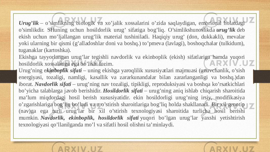 Urug’lik  – o’simlikning biologik va xo’jalik xossalarini o’zida saqlaydigan, embrional holatdagi o’simlikdir. SHuning uchun hosildorlik urug’ sifatiga bog’liq. O’simlikshunoslikda  urug’lik  deb ekish uchun mo’ljallangan urug’lik material tushiniladi. Haqiqiy urug’ (don, dukkakli), mevalar yoki ularning bir qismi (g’alladoshlar doni va boshq.) to’pmeva (lavlagi), boshoqchalar (tulkidum), tuganaklar (kar toshka). Ekishga tayyorlangan urug’lar tegishli navdorlik va ekinboplik (ekish) sifatlariga hamda yuqori hosildorlik xossalariga ega bo’lishi lozim. Urug’ning e kinboplik sifati  – uning ekishga yaroqlilik xususi yat lari majmuasi (unuvchanlik, o’sish energiyasi, tozaligi, namligi, ka sal lik va zararkunandalar bilan zararlanganligi va boshq.)dan iborat.  Nav dorlik sifati  – urug’ning nav tozaligi, tipikligi, reproduksiyasi va boshqa ko’rsatkichlari bo’yicha talablarga javob berishidir.  Hosildorlik sifati  – urug’ning aniq ishlab chiqarish sharoitida ma’lum miqdordagi hosil berish xususiyatidir. ekin hosildorligi urug’ning irsiy, modifikasiya o’zgarishlariga bog’liq bo’ladi va u o’stirish sharoitlariga bog’liq holda shakllanadi. Bir xil genotip (nav)ga ega turli urug’lar bir xil o’stirish texnologiyasi sharoitida tur licha hosil berishi mumkin.  Navdorlik, ekinboplik, hosildorlik si fati  yuqori bo’lgan urug’lar yaxshi yetishtirish texnologiyasi qo’llanilganda mo’l va sifatli hosil olishni ta’minlaydi. 