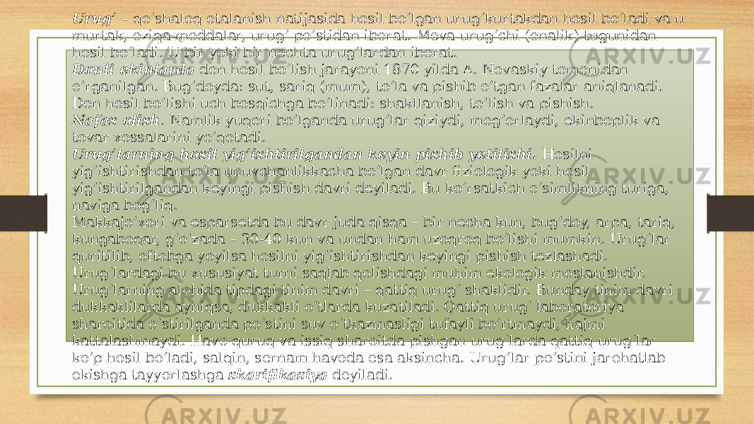 Urug’  – qo’shaloq otalanish natijasida hosil bo’lgan urug’kurtakdan hosil bo’ladi va u murtak, oziqa moddalar, urug’ po’stidan iborat. Meva urug’chi (onalik) tugunidan hosil bo’ladi. U bir yoki bir nechta urug’lardan iborat. Donli ekinlarda  don hosil bo’lish jarayoni 1870 yilda A. Novas kiy tomonidan o’rganilgan. Bug’doyda: sut, sariq (mum), to’la va pishib o’tgan fazalar aniqlanadi. Don hosil bo’lishi uch bosqichga bo’linadi: shakllanish, to’lish va pishish. Nafas olish . Namlik yuqori bo’lganda urug’lar qiziydi, mog’orlaydi, ekinboplik va tovar xossalarini yo’qotadi. Urug’larning hosil yig’ishtirilgandan keyin pishib yetilishi.  Hosilni yig’ishtirishdan to’la unuvchanlikkacha bo’lgan davr fiziologik yoki hosil yig’ishtirilgandan keyingi pishish davri deyiladi. Bu ko’rsatkich o’simlikning turiga, naviga bog’liq. Makkajo’xori va esparsetda bu davr juda qisqa – bir necha kun, bug’doy, arpa, tariq, kungaboqar, g’o’zada – 30-40 kun va undan ham uzoqroq bo’lishi mumkin. Urug’lar quritilib, oftobga yoyilsa hosilni yig’ishtirishdan keyingi pishish tezlashadi. Urug’lardagi bu xususiyat turni saqlab qolishdagi muhim ekologik moslanishdir. Urug’larning alohida tipdagi tinim davri – qattiq urug’ shakli dir. Bunday tinim davri dukkaklilarda ayniqsa, dukkakli o’tlarda kuza ti ladi. Qattiq urug’ laboratoriya sharoitida o’stirilganda po’stini suv o’tkazmasligi tufayli bo’rtmaydi, hajmi kattalashmaydi. Havo quruq va issiq sharoitda pishgan urug’larda qattiq urug’lar ko’p hosil bo’ladi, salqin, sernam havoda esa aksincha. Urug’lar po’stini jarohatlab ekishga tayyorlashga  skarifikasiya  deyiladi. 