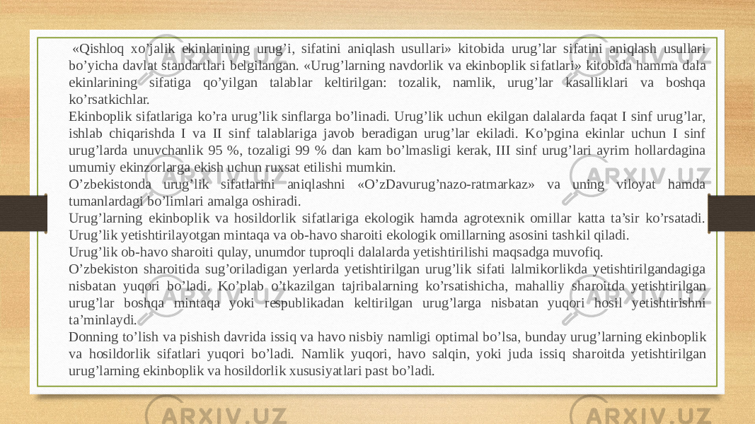   «Qishloq xo’jalik ekinlarining urug’i, sifatini aniqlash usul lari» kitobida urug’lar sifatini aniqlash usullari bo’yicha davlat standartlari belgilangan. «Urug’larning navdorlik va ekinboplik si fatlari» kitobida hamma dala ekinlarining sifatiga qo’yilgan talab lar keltirilgan: tozalik, namlik, urug’lar kasalliklari va boshqa ko’rsatkichlar. Ekinboplik sifatlariga ko’ra urug’lik sinflarga bo’linadi. Urug’lik uchun ekilgan dalalarda faqat I sinf urug’lar, ishlab chiqarishda I va II sinf talablariga javob beradigan urug’lar ekiladi. Ko’pgina ekinlar uchun I sinf urug’larda unuvchanlik 95 %, tozaligi 99 % dan kam bo’lmasligi kerak, III sinf urug’lari ayrim hollardagina umu miy ekin zorlarga ekish uchun ruxsat etilishi mumkin. O’zbekistonda urug’lik sifatlarini aniqlashni «O’zDavurug’nazo-ratmarkaz» va uning viloyat hamda tumanlardagi bo’limlari amalga oshi radi. Urug’larning ekinboplik va hosildorlik sifatlariga ekologik hamda agrotexnik omillar katta ta’sir ko’rsatadi. Urug’lik yetishtirila yotgan mintaqa va ob-havo sharoiti ekologik omillarning asosini tash kil qiladi. Urug’lik ob-havo sharoiti qulay, unumdor tuproqli dalalarda yetish tirilishi maqsadga muvofiq. O’zbekiston sharoitida sug’oriladigan yerlarda yetishtirilgan urug’lik sifati lalmikorlikda yetishtirilgandagiga nisbatan yuqori bo’ladi. Ko’plab o’tkazilgan tajribalarning ko’rsatishicha, mahalliy sha ro itda yetishtirilgan urug’lar boshqa mintaqa yoki respublikadan kelti ril gan urug’larga nisbatan yuqori hosil yetishtirishni ta’minlaydi. Donning to’lish va pishish davrida issiq va havo nisbiy namligi op timal bo’lsa, bunday urug’larning ekinboplik va hosildorlik sifat lari yuqori bo’ladi. Namlik yuqori, havo salqin, yoki juda issiq sha ro itda yetishtirilgan urug’larning ekinboplik va hosildorlik xususiyat lari past bo’ladi. 