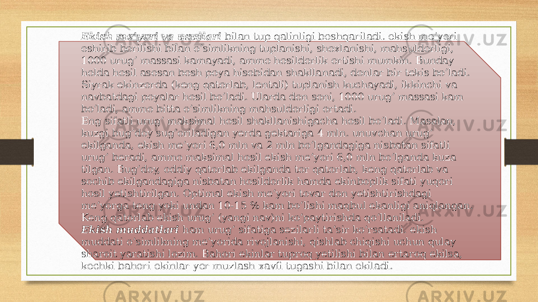 Ekish me’yori va usullari  bilan tup qalinligi boshqariladi. ekish me’yori oshirib borilishi bilan o’simlikning tuplanishi, shoxla nishi, mahsuldorligi, 1000 urug’ massasi kamayadi, ammo hosildorlik or tishi mumkin. Bunday holda hosil asosan bosh poya hisobidan shaklla nadi, donlar bir tekis bo’ladi. Siyrak ekinzorda (keng qatorlab, lentali) tuplanish kuchayadi, ik kinchi va navbatdagi poyalar hosil bo’ladi. Ularda don soni, 1000 urug’ massasi kam bo’ladi, ammo bitta o’simlikning mahsuldorligi ortadi. Eng sifatli urug’ maksimal hosil shakllanishigacha hosil bo’ladi. Masalan, kuzgi bug’doy sug’oriladigan yerda gektariga 4 mln. unuvchan urug’ ekilganda, ekish me’yori 6,0 mln va 2 mln bo’lgandagiga nis batan sifatli urug’ beradi, ammo maksimal hosil ekish me’yori 6,0 mln bo’lganda kuza tilgan. Bug’doy, oddiy qatorlab ekilganda tor qatorlab, keng qatorlab va sochib ekilgandagiga nisbatan hosildorlik hamda ekin boplik sifati yuqori hosil yetishtirilgan. Optimal ekish me’yori tovar don yetishti rishdagi me’yorga teng yoki undan 10-15 % kam bo’lishi maqbul ekanligi aniqlangan. Keng qatorlab ekish urug’ (yangi nav)ni ko’paytirishda qo’llaniladi.          Ekish muddatlari  ham urug’ sifatiga sezilarli ta’sir ko’rsatadi. ekish muddati o’simlikning me’yorida rivojlanishi, qishlab chiqishi uchun qulay sharoit yaratishi lozim. Bahori ekinlar tuproq yetilishi bi lan ertaroq ekilsa, kechki bahori ekinlar yer muzlash xavfi tugashi bilan ekiladi. 