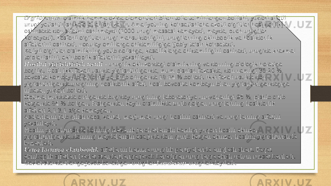 O’g’itlashda  o’simlik hamma oziqa elementlari bilan to’la ta’min langan bo’lishi, yuqori sifatli urug’ yetishtirish kafolatlanishi zarur. Amaliyotning ko’rsatishicha azotli o’g’itlar hosildorlikni oshirsada don sifatini oshirmaydi (1000 urug’ massasi kamayadi, mayda, puch urug’lar ko’payadi). Fosforli o’g’itlar urug’ mahsuldorligini, urug’larning ekin bop lik va hosildorlik sifatlarini oshiradi, noqulay omillarga chi damliligiga ijobiy ta’sir ko’rsatadi. Kaliyli o’g’itlar o’simlikning yotib qolishga, kasalliklarga chi dam liligini oshiradi, urug’da kraxmal to’planishini, ekinboplik sifatla rini yaxshilaydi.          Hosilni yig’ishtirish usuli  – urug’lik ekinzordagi o’simlikning va donning biologik holatiga bog’liq. Hosil ikki fazali usulda yig’ishtirilganda, mum pishish fazasida, don namligi 36-20 %, bevosita kombayn bilan o’rib yanchib olinganda 18-14 % bo’ladi. Ikki fazali usulda don yig’ishtirilganda urug’ning hosildorlik sifati, hosil bevo sita kombayn bilan yig’ishtirilgandagiga nibatan yuqori bo’ladi. Optimal muddatda o’rilganda bug’doy urug’ining laboratoriya unuv chanligi 95 %, pishib o’tib ketganda 84 % bo’lgan. Pishgandan keyin o’simlikda turib qolgan urug’larning hosildorlik sifatlari 2,1-3,1 s/ga kamaygan. Asalarilarni jalb qilish raps, xantal, marjumak urug’ hosilini oshiradi va urug’larning sifatini yaxshilaydi. Hosilni yig’ishtirishda donning mexanik jarohatlanishi kamligi yuqori hosilli ekinzor yig’ishtirilganda, donning maydalanishi esa juda doni qurib ketgan ekinzor hosilini yig’ishtirishda kuzatiladi. Urug’larning ekinboplik  sifatlarini hamma urug’lik partiyala rida aniqlash shart. Faqat ekinboplik sifatlari Davlat standartlariga ja vob beradigan urug’larga ekish uchun ruxsat beriladi. Davlat standart la riga javob beradigan urug’lar  kondision  urug’lar deyiladi. 