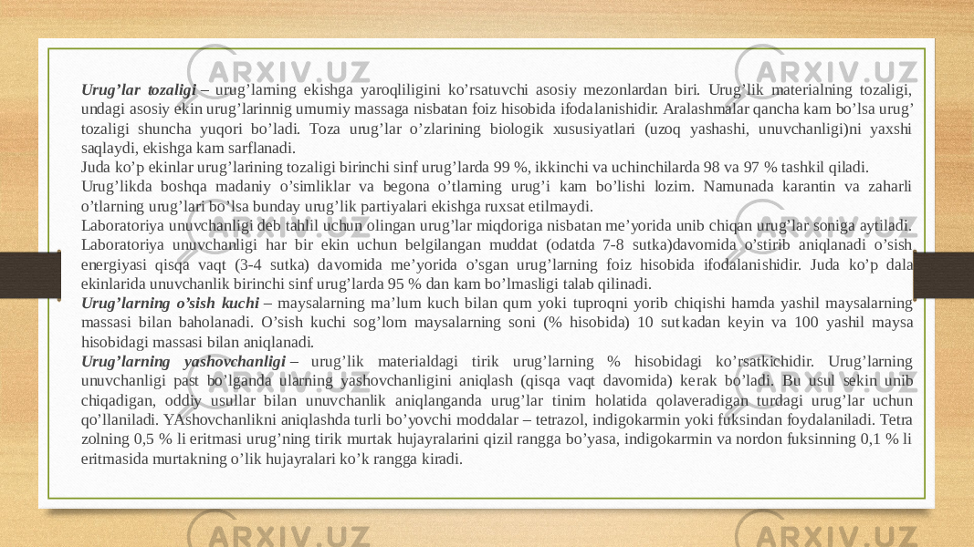 Urug’lar tozaligi  – urug’larning ekishga yaroqliligini ko’rsatuvchi asosiy mezonlardan biri. Urug’lik materialning tozaligi, undagi aso siy ekin urug’larinnig umumiy massaga nisbatan foiz hisobida ifoda lanishidir. Aralashmalar qancha kam bo’lsa urug’ tozaligi shuncha yuqori bo’ladi. Toza urug’lar o’zlarining biologik xususiyatlari (uzoq yashashi, unuvchanligi)ni yaxshi saqlaydi, ekishga kam sarflanadi. Juda ko’p ekinlar urug’larining tozaligi birinchi sinf urug’larda 99 %, ikkinchi va uchinchilarda 98 va 97 % tashkil qiladi. Urug’likda boshqa madaniy o’simliklar va begona o’tlarning urug’i kam bo’lishi lozim. Namunada karantin va zaharli o’tlarning urug’lari bo’lsa bunday urug’lik partiyalari ekishga ruxsat etilmaydi. Laboratoriya unuvchanligi deb tahlil uchun olingan urug’lar miqdoriga nisbatan me’yorida unib chiqan urug’lar soniga aytiladi. La boratoriya unuvchanligi har bir ekin uchun belgilangan muddat (odatda 7-8 sutka)davomida o’stirib aniqlanadi o’sish energiyasi qisqa vaqt (3-4 sutka) da vomida me’yorida o’sgan urug’larning foiz hisobida ifodalani shidir. Juda ko’p dala ekinlarida unuvchanlik birinchi sinf urug’larda 95 % dan kam bo’lmasligi talab qilinadi. Urug’larning o’sish kuchi  – maysalarning ma’lum kuch bilan qum yoki tuproqni yorib chiqishi hamda yashil maysalarning massasi bilan baholanadi. O’sish kuchi sog’lom maysalarning soni (% hisobida) 10 sut kadan keyin va 100 yashil maysa hisobidagi massasi bilan aniqlanadi. Urug’larning yashovchanligi  – urug’lik materialdagi tirik urug’larning % hisobidagi ko’rsatkichidir. Urug’larning unuvchanligi past bo’lganda ularning yashovchanligini aniqlash (qisqa vaqt davomida) ke rak bo’ladi. Bu usul sekin unib chiqadigan, oddiy usullar bilan unuv chanlik aniqlanganda urug’lar tinim holatida qolaveradigan turdagi urug’lar uchun qo’llaniladi. YAshovchanlikni aniqlashda turli bo’yovchi mod dalar – tetrazol, indigokarmin yoki fuksindan foydalaniladi. Tetra zolning 0,5 % li eritmasi urug’ning tirik murtak hujayralarini qizil rangga bo’yasa, indigokarmin va nordon fuksinning 0,1 % li eritmasida murtakning o’lik hujayralari ko’k rangga kiradi. 