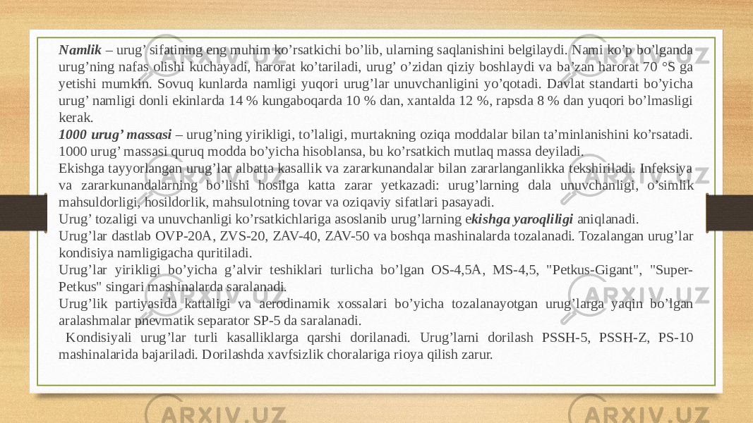 Namlik  – urug’ sifatining eng muhim ko’rsatkichi bo’lib, ularning saqlanishini belgilaydi. Nami ko’p bo’lganda urug’ning nafas olishi ku chayadi, harorat ko’tariladi, urug’ o’zidan qiziy boshlaydi va ba’zan harorat 70 °S ga yetishi mumkin. Sovuq kunlarda namligi yuqori urug’lar unuvchanligini yo’qotadi. Davlat standarti bo’yicha urug’ namligi donli ekinlarda 14 % kungaboqarda 10 % dan, xantalda 12 %, rapsda 8 % dan yuqori bo’lmasligi kerak. 1000 urug’ massasi  – urug’ning yirikligi, to’laligi, murtakning oziqa moddalar bilan ta’minlanishini ko’rsatadi. 1000 urug’ massasi quruq modda bo’yicha hisoblansa, bu ko’rsatkich mutlaq massa deyiladi. Ekishga tayyorlangan urug’lar albatta kasallik va zararkunandalar bilan zararlanganlikka tekshiriladi. Infeksiya va zararkunandalar ning bo’lishi hosilga katta zarar yetkazadi: urug’larning dala unuvchan ligi, o’simlik mahsuldorligi, hosildorlik, mahsulotning tovar va oziqaviy sifatlari pasayadi. Urug’ tozaligi va unuvchanligi ko’rsatkichlariga asoslanib urug’larning e kishga yaroqliligi  aniqlanadi. Urug’lar dastlab OVP-20A, ZVS-20, ZAV-40, ZAV-50 va boshqa ma shinalarda tozalanadi. Tozalangan urug’lar kondisiya namligigacha quritiladi. Urug’lar yirikligi bo’yicha g’alvir teshiklari turlicha bo’lgan OS-4,5A, MS-4,5, &#34;Petkus-Gigant&#34;, &#34;Super- Petkus&#34; singari mashinalarda saralanadi. Urug’lik partiyasida kattaligi va aerodinamik xossalari bo’yicha to zalanayotgan urug’larga yaqin bo’lgan aralashmalar pnevmatik separator SP-5 da saralanadi. Kondisiyali urug’lar turli kasalliklarga qarshi dorilanadi. Urug’larni dorilash PSSH-5, PSSH-Z, PS-10 mashinalarida bajariladi. Dorilashda xavfsizlik choralariga rioya qilish zarur. 