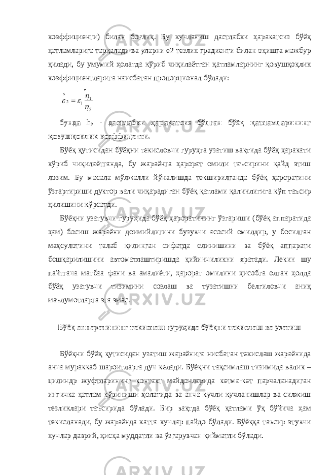 коэффициенти) билан боғлиқ. Бу кучланиш дастлабки ҳаракатсиз бўёқ қатламларига тарқалади ва уларни е2 тезлик градиенти билан оқишга мажбур қилади, бу умумий ҳолатда кўриб чиқилаётган қатламларнинг қовушқоқлик коэффициентларига наисбатан пропорционал бўлади: бунда h 2 - дастлабки ҳаракатсиз бўлган бўёқ қатламларининг қовушқоклик коэффиценти. Бўёқ қутисидан бўёқни текисловчи гуруҳга узатиш вақтида бўёқ ҳаракати кўриб чиқилаётганда, бу жараёнга ҳарорат омили таъсирини қайд этиш лозим. Бу масала мўлжалли йўналишда текширилганда бўёқ ҳароратини ўзгартириши дуктор вали чиқарадиган бўёқ қатлами қалинлигига кўп таъсир қилишини кўрсатди. Бўёқни узатувчи гуруҳида бўёқ ҳароратининг ўзгариши (бўёқ аппаратида ҳам) босиш жараёни доимийлигини бузувчи асосий омилдир, у босилган маҳсулотини талаб қилинган сифатда олинишини ва бўёқ аппарати бошқарилишини автоматлаштиришда қийинчиликни яратади. Лекин шу пайтгача матбаа фани ва амалиёти, ҳарорат омилини ҳисобга олган ҳолда бўёқ узатувчи тизимини созлаш ва тузатишни белгиловчи аниқ маълумотларга эга эмас. Бўёқ аппаратининг текислаш гуруҳида бўёқни текислаш ва узатиш Бўёқни бўёқ қутисидан узатиш жараёнига нисбатан текислаш жараёнида анча мураккаб шароитларга дуч келади. Бўёқни тақсимлаш тизимида валик – цилиндр жуфтларининг контакт майдонларида кетма-кет парчаланадиган ингичка қатлам кўриниши ҳолатида ва анча кучли кучланишлар ва силжиш тезликлари таъсирида бўлади. Бир вақтда бўёқ қатлами ўқ бўйича ҳам текисланади, бу жараёнда катта кучлар пайдо бўлади. Бўёққа таъсир этувчи кучлар даврий, қисқа муддатли ва ўзгарувчан қийматли бўлади. 