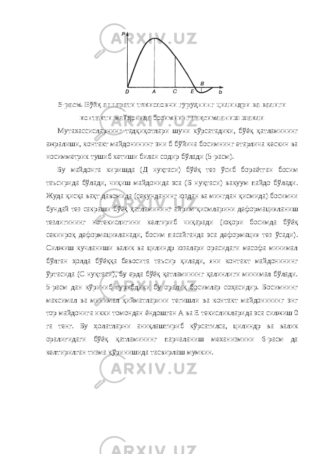 5-расм. Бўёқ аппарати текисловчи гуруҳнинг цилиндри ва валиги контакти майдонида босимнинг тақсимланиш шакли Мутахассисларнинг тадқиқотлари шуни кўрсатадики, бўёқ қатламининг ажралиши, контакт майдонининг эни б бўйича босимнинг етарлича кескин ва носимметрик тушиб кетиши билан содир бўлади (5-расм). Бу майдонга киришда (Д нуқтаси) бўёқ тез ўсиб бораётган босим таъсирида бўлади, чиқиш майдонида эса (Б нуқтаси) вакуум пайдо бўлади. Жуда қисқа вақт давомида (секунданинг юздан ва мингдан қисмида) босимни бундай тез сакраши бўёқ қатламининг айрим қисмларини деформацияланиш тезлигининг нотекислигини келтириб чиқаради (юқори босимда бўёқ секинроқ деформацияланади, босим пасайганда эса деформация тез ўсади). Силжиш кучланиши валик ва цилиндр юзалари орасидаги масофа минимал бўлган ҳолда бўёққа бевосита таъсир қилади, яни контакт майдонининг ўртасида (C нуқтаси), бу ерда бўёқ қатламининг қалинлиги минимал бўлади. 5-расм дан кўриниб турибдики бу оралиқ босимлар соҳасидир. Босимнинг максимал ва минимал қийматларини тегишли ва контакт майдонининг энг тор майдонига икки томондан ёндошган А ва Е текисликларида эса силжиш 0 га тенг. Бу ҳолатларни аниқлаштириб кўрсатилса, цилиндр ва валик оралиғидаги бўёқ қатламининг парчаланиш механизмини 6-расм да келтирилган тизма кўринишида тасвирлаш мумкин. 