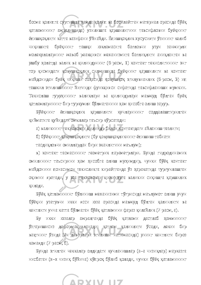 босма қолипга суртишда ҳамда қолип ва босилаётган материал орасида бўёқ қатламининг ажралишида) узилишга қаршилигини тавсифловчи буёқнинг ёпишқоқлиги катта вазифани ўйнайди. Ёпишқоқлик хусусияти ўзининг келиб чиқишига буёқнинг ташқи юкламасига боғловчи узун занжирли молекулаларнинг жавоб реакцияси механизмига боғлиқлиги аниқланган ва ушбу ҳолатда валик ва цилиндрнинг (6-расм, 1) контакт текислигининг энг тор қисмидаги қовушқоқлик силжишида буёқнинг қаршилиги ва контакт майдонидан буёқ чиқиши соҳасида қовушқоқ эгилувчанлик (6-расм, 3) ип ташкил этилишининг йиғинди функцияси сифатида тавсифланиши мумкин. Текислаш гуруҳининг валиклари ва цилиндрлари мавжуд бўлган буёқ қатламларининг бир туркумли бўлмаганини ҳам ҳисобга олиш зарур. Бўёқнинг ёпишқоқлик қаршилиги кучларининг соддалаштирилган қийматига қуйидаги омиллар таъсир кўрсатади: а) валикнинг текисловчи цилиндр билан контактдаги айланиш тезлиги; б) бўёқнинг қовушқоқлиги (бу қовушқоқликнинг ёпишиш табиати тасдиқловчи омиллардан бири эканлигини маълум); в) контакт тасмасининг геометрик параметрлари. Бунда гидродинамик омилининг таъсирини ҳам ҳисобга олиш муҳимдир, чунки бўёқ контакт майдонини понасимон текисликга кираётганда ўз ҳаракатида турғунлашган оқимни яратади, у эса текисловчи цилиндрга валикни сиқишга қаршилик қилади. Бўёқ қатламининг бўлиниш механизими тўғрисида маълумот олиш учун бўёқни узатувчи икки ясси юза орасида мавжуд бўлган қалинлиги ва кенглиги унча катта бўлмаган бўёқ қатламини фараз қилайлик (7-расм, а). Бу икки юзалар ажралганда бўёқ қатлами дастлаб ҳажмининг ўзгаришисиз деформацияланади: қатлам қалинлиги ўсади, лекин бир вақтнинг ўзида (ён деворлари эгилиши натижасида) унинг кенглиги бироз камаяди (7-расм, б). Бунда эгилган чеккалар олдидаги кучланишлар (а–а чизиқлар) марказга нисбатан (х–х чизиқ бўйича) кўпроқ бўлиб қолади, чунки бўёқ қатламининг 