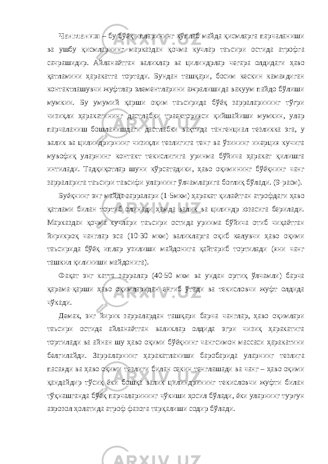 Чангланиш – бу бўёқ ипларининг кўплаб майда қисмларга парчаланиши ва ушбу қисмларнинг марказдан қочма кучлар таъсири остида атрофга сачрашидир. Айланаётган валиклар ва цилиндрлар чегара олдидаги ҳаво қатламини ҳаракатга тортади. Бундан ташқари, босим кескин камаядиган контактлашувчи жуфтлар элементларини ажралишида вакуум пайдо бўлиши мумкин. Бу умумий қарши оқим таъсирида бўёқ зарраларининг тўғри чизиқли ҳаракатининг дастлабки траекторияси қийшайиши мумкин, улар парчаланиш бошланишдаги дастлабки вақтида тангенциал тезликка эга, у валик ва цилиндрирнинг чизиқли тезлигига тенг ва ўзининг инерция кучига мувофиқ уларнинг контакт текислигига уринма бўйича ҳаракат қилишга интилади. Тадқиқотлар шуни кўрсатадики, ҳаво оқимининг бўёқнинг чанг зарраларига таъсири тавсифи уларнинг ўлчамларига боғлиқ бўлади. (9-расм). Буёқнинг энг майда зарралари (1-5мкм) ҳаракат қилаётган атрофдаги ҳаво қатлами билан тортиб олинади ҳамда валик ва цилиндр юзасига берилади. Марказдан қочма кучлари таъсири остида уринма бўйича отиб чиқаётган йирикроқ чанглар эса (10-30 мкм) валикларга оқиб келувчи ҳаво оқими таъсирида бўёқ иплар узилиши майдонига қайтариб тортилади (яни чанг ташкил қилиниши майдонига). Фақат энг катта зарралар (40-50 мкм ва ундан ортиқ ўлчамли) барча қарама-қарши ҳаво оқимларидан енгиб ўтади ва текисловчи жуфт олдида чўкади. Демак, энг йирик зарралардан ташқари барча чанглар, ҳаво оқимлари таъсири остида айланаётган валиклар олдида эгри чизиқ ҳаракатига тортилади ва айнан шу ҳаво оқими бўёқнинг чангсимон массаси ҳаракатини белгилайди. Зарраларнинг ҳаракатланиши баробарида уларнинг тезлига пасаяди ва ҳаво оқими тезлиги билан секин тенглашади ва чанг – ҳаво оқими қандайдир тўсиқ ёки бошқа валик цилиндрининг текисловчи жуфти билан тўқнашганда бўёқ парчаларининг чўкиши ҳосил бўлади, ёки уларнинг турғун аэрозол ҳолатида атроф фазога тарқалиши содир бўлади. 