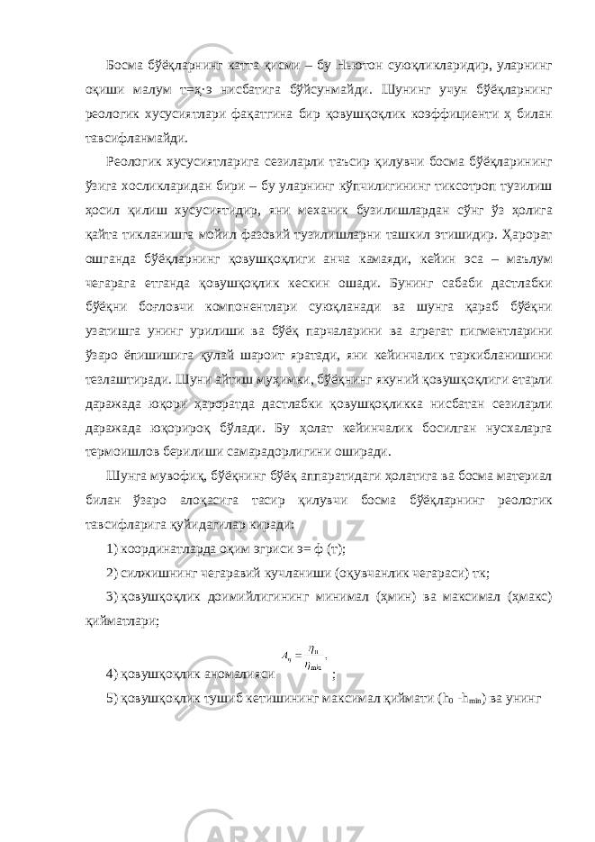 Босма бўёқларнинг катта қисми – бу Ньютон суюқликларидир, уларнинг оқиши малум т=ҳ·э нисбатига бўйсунмайди. Шунинг учун бўёқларнинг реологик хусусиятлари фақатгина бир қовушқоқлик коэффициенти ҳ билан тавсифланмайди. Реологик хусусиятларига сезиларли таъсир қилувчи босма бўёқларининг ўзига хосликларидан бири – бу уларнинг кўпчилигининг тиксотроп тузилиш ҳосил қилиш хусусиятидир, яни механик бузилишлардан сўнг ўз ҳолига қайта тикланишга мойил фазовий тузилишларни ташкил этишидир. Ҳарорат ошганда бўёқларнинг қовушқоқлиги анча камаяди, кейин эса – маълум чегарага етганда қовушқоқлик кескин ошади. Бунинг сабаби дастлабки бўёқни боғловчи компонентлари суюқланади ва шунга қараб бўёқни узатишга унинг урилиши ва бўёқ парчаларини ва агрегат пигментларини ўзаро ёпишишига қулай шароит яратади, яни кейинчалик таркибланишини тезлаштиради. Шуни айтиш муҳимки, бўёқнинг якуний қовушқоқлиги етарли даражада юқори ҳароратда дастлабки қовушқоқликка нисбатан сезиларли даражада юқорироқ бўлади. Бу ҳолат кейинчалик босилган нусхаларга термоишлов берилиши самарадорлигини оширади. Шунга мувофиқ, бўёқнинг бўёқ аппаратидаги ҳолатига ва босма материал билан ўзаро алоқасига тасир қилувчи босма бўёқларнинг реологик тавсифларига қуйидагилар киради: 1) координатларда оқим эгриси э= ф (т); 2) силжишнинг чегаравий кучланиши (оқувчанлик чегараси) тк; 3) қовушқоқлик доимийлигининг минимал (ҳмин) ва максимал (ҳмакс) қийматлари; 4) қовушқоқлик аномалияси ; 5) қовушқоқлик тушиб кетишининг максимал қиймати ( h 0 - h min ) ва унинг 