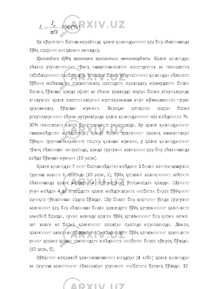 Бу кўрсаткич босиш жараёнида қолип цилиндрининг ҳар бир айланишида бўёқ сарфини аниқловчи омилдир. Қолипдаги бўёқ қатлами қалинлиги амплитудаси. Қолип цилиндри айлана узунлигининг тўлиқ ишлатилмаслиги конструктив ва технологик сабабларининг оқибатидир. У юқори босма ускунасининг цилиндри айланаси бўйича жойлашган стереотиплар орасидаги оралиқлар мавжудлиги билан боғлиқ бўлиши ҳамда офсет ва айрим ҳолларда юқори босма ускуналарида эгилувчан қолип пластиналарини мустаҳкамлаш учун мўлжалланган турли қурилмалар бўлиши мумкин. Варақли ротацион юқори босма ускуналарининг айрим русумларида қолип цилиндрининг юза майдонини 25- 30% текисловчи плита ўрнатилишига ажратилади. Бу қолип цилиндрининг ишламайдиган майдонлари, ҳамда босма қолипнинг оралиқ элементлари бўёқни суртиш жараёнига таъсир қилиши мумкин, у қолип цилиндрининг тўлиқ айланиши чегарасида, ҳамда суртувчи валикнинг ҳар бир айланишида пайдо бўлиши мумкин (10-расм). Қолип цилиндри 2 нинг босилмайдиган майдони 3 билан контактлашувчи суртиш валиги 1 юзасида (10-расм, а), бўёқ қатлами валикгининг кейинги айланишида қолип майдони 4 га ўтмагунча ўзгармасдан қолади. Шунинг учун майдон 4 да атрофдаги қолип майдонларига нисбатан бироз бўёқнинг ортиқча тўпланиши содир бўлади. Шу билан бир вақтнинг ўзида суртувчи валикнинг ҳар бир айланиши билан қолипдаги бўёқ қатламининг қалинлиги камайиб боради, чунки валикда қолган бўёқ қатламининг бир қисми кетма- кет валик ва босма қолипнинг юзалари орасида парчаланади. Демак, қолипнинг клапанли (бошланғич) майдонидаги бўёқ қатламининг қалинлиги унинг қарама-қарши томонидаги майдонига нисбатан бироз кўпроқ бўлади. (10-расм, б). Бўёқнинг маҳаллий қалинлашишнинг миқдори (4 каби) қолип цилиндри ва суртиш валигининг айланалари узунлиги нисбатига боғлиқ бўлади. 10- 