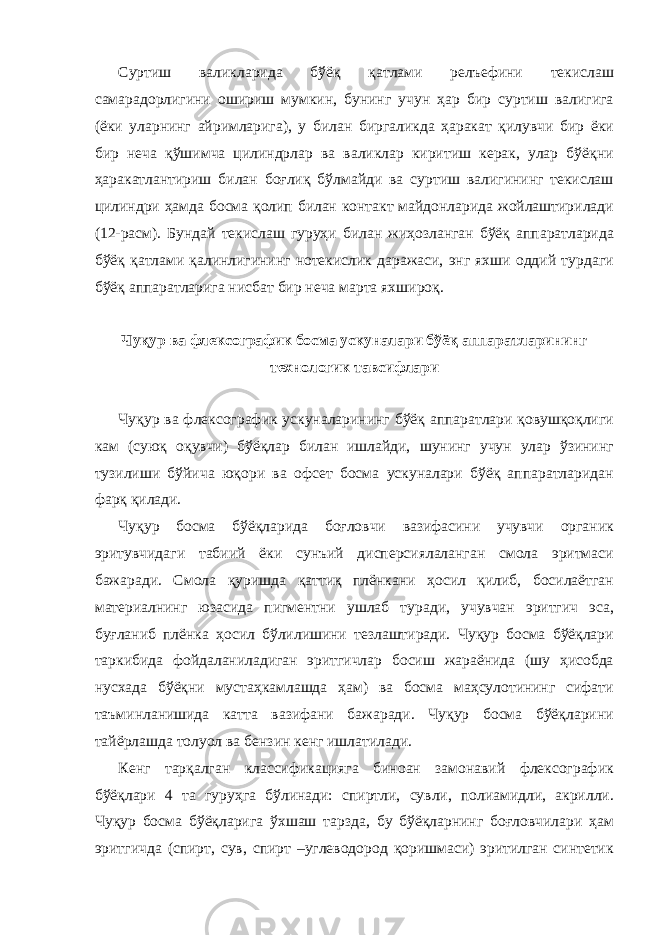 Суртиш валикларида бўёқ қатлами релъефини текислаш самарадорлигини ошириш мумкин, бунинг учун ҳар бир суртиш валигига (ёки уларнинг айримларига), у билан биргаликда ҳаракат қилувчи бир ёки бир неча қўшимча цилиндрлар ва валиклар киритиш керак, улар бўёқни ҳаракатлантириш билан боғлиқ бўлмайди ва суртиш валигининг текислаш цилиндри ҳамда босма қолип билан контакт майдонларида жойлаштирилади (12-расм). Бундай текислаш гуруҳи билан жиҳозланган бўёқ аппаратларида бўёқ қатлами қалинлигининг нотекислик даражаси, энг яхши оддий турдаги бўёқ аппаратларига нисбат бир неча марта яхшироқ. Чуқур ва флексографик босма ускуналари бўёқ аппаратларининг технологик тавсифлари Чуқур ва флексографик ускуналарининг бўёқ аппаратлари қовушқоқлиги кам (суюқ оқувчи) бўёқлар билан ишлайди, шунинг учун улар ўзининг тузилиши бўйича юқори ва офсет босма ускуналари бўёқ аппаратларидан фарқ қилади. Чуқур босма бўёқларида боғловчи вазифасини учувчи органик эритувчидаги табиий ёки сунъий дисперсиялаланган смола эритмаси бажаради. Смола қуришда қаттиқ плёнкани ҳосил қилиб, босилаётган материалнинг юзасида пигментни ушлаб туради, учувчан эритгич эса, буғланиб плёнка ҳосил бўлилишини тезлаштиради. Чуқур босма бўёқлари таркибида фойдаланиладиган эритгичлар босиш жараёнида (шу ҳисобда нусхада бўёқни мустаҳкамлашда ҳам) ва босма маҳсулотининг сифати таъминланишида катта вазифани бажаради. Чуқур босма бўёқларини тайёрлашда толуол ва бензин кенг ишлатилади. Кенг тарқалган классификацияга биноан замонавий флексографик бўёқлари 4 та гуруҳга бўлинади: спиртли, сувли, полиамидли, акрилли. Чуқур босма бўёқларига ўхшаш тарзда, бу бўёқларнинг боғловчилари ҳам эритгичда (спирт, сув, спирт –углеводород қоришмаси) эритилган синтетик 