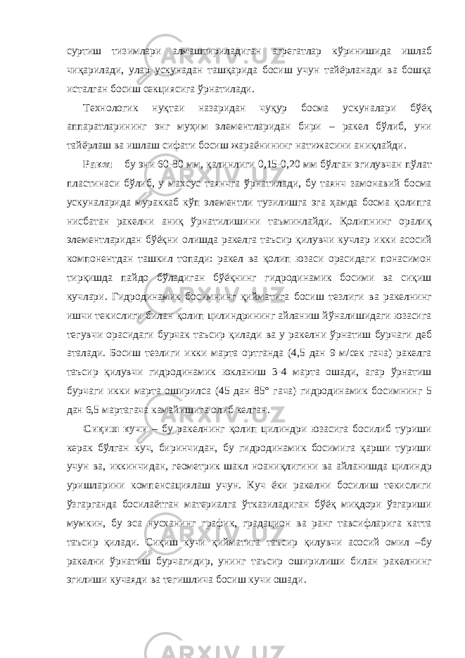 суртиш тизимлари алмаштириладиган агрегатлар кўринишида ишлаб чиқарилади, улар ускунадан ташқарида босиш учун тайёрланади ва бошқа исталган босиш секциясига ўрнатилади. Технологик нуқтаи назаридан чуқур босма ускуналари бўёқ аппаратларининг энг муҳим элементларидан бири – ракел бўлиб, уни тайёрлаш ва ишлаш сифати босиш жараёнининг натижасини аниқлайди. Ракел – бу эни 60-80 мм, қалинлиги 0,15-0,20 мм бўлган эгилувчан пўлат пластинаси бўлиб, у махсус таянчга ўрнатилади, бу таянч замонавий босма ускуналарида мураккаб кўп элементли тузилишга эга ҳамда босма қолипга нисбатан ракелни аниқ ўрнатилишини таъминлайди. Қолипнинг оралиқ элементларидан бўёқни олишда ракелга таъсир қилувчи кучлар икки асосий компонентдан ташкил топади: ракел ва қолип юзаси орасидаги понасимон тирқишда пайдо бўладиган бўёқнинг гидродинамик босими ва сиқиш кучлари. Гидродинамик босимнинг қийматига босиш тезлиги ва ракелнинг ишчи текислиги билан қолип цилиндрининг айланиш йўналишидаги юзасига тегувчи орасидаги бурчак таъсир қилади ва у ракелни ўрнатиш бурчаги деб аталади. Босиш тезлиги икки марта ортганда (4,5 дан 9 м/сек гача) ракелга таъсир қилувчи гидродинамик юкланиш 3-4 марта ошади, агар ўрнатиш бурчаги икки марта оширилса (45 дан 85° гача) гидродинамик босимнинг 5 дан 6,5 мартагача камайишига олиб келган. Сиқиш кучи – бу ракелнинг қолип цилиндри юзасига босилиб туриши керак бўлган куч, биринчидан, бу гидродинамик босимига қарши туриши учун ва, иккинчидан, геометрик шакл ноаниқлигини ва айланишда цилиндр уришларини компенсациялаш учун. Куч ёки ракелни босилиш текислиги ўзгарганда босилаётган материалга ўтказиладиган бўёқ миқдори ўзгариши мумкин, бу эса нусханинг график, градацион ва ранг тавсифларига катта таъсир қилади. Сиқиш кучи қийматига таъсир қилувчи асосий омил –бу ракелни ўрнатиш бурчагидир, унинг таъсир оширилиши билан ракелнинг эгилиши кучаяди ва тегишлича босиш кучи ошади. 