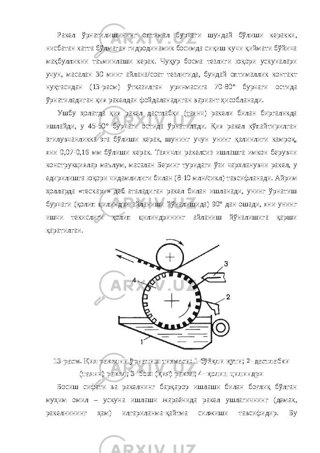 Ракел ўрнатилишининг оптимал бурчаги шундай бўлиши керакки, нисбатан катта бўлмаган гидродинамик босимда сиқиш кучи қиймати бўйича мақбулликни таъминлаши керак. Чуқур босма тезлиги юқори ускуналари учун, масалан 30 минг айлана/соат тезлигида, бундай оптималлик контакт нуқтасидан (13-расм) ўтказилган уринмасига 70-80° бурчаги остида ўрнатиладиган қия ракелдан фойдаланадиган вариант ҳисобланади. Ушбу ҳолатда қия ракел дастлабки (таянч) ракели билан биргаликда ишлайди, у 45-50° бурчаги остида ўрнатилади. Қия ракел кўпайтирилган эгилувчанликка эга бўлиши керак, шунинг учун унинг қалинлиги камроқ, яни 0,07-0,16 мм бўлиши керак. Таянчли ракелсиз ишлашга имкон берувчи конструкциялар маълум, масалан Беринг туридаги ўзи чархланувчи ракел, у едирилишга юқори чидамлилиги билан (8-10 млн/сикл) тавсифланади. Айрим ҳолларда «тескари» деб аталадиган ракел билан ишланади, унинг ўрнатиш бурчаги (қолип цилиндри айланиши йўналишида) 90° дан ошади, яни унинг ишчи текислиги қолип цилиндрининг айланиш йўналишига қарши қаратилган. 13-расм. Қия ракелни ўрнатиш тизмаси: 1-бўёқли қути; 2- дастлабки (таянч) ракел; 3- бош (қия) ракел; 4- қолип цилиндри Босиш сифати ва ракелнинг барқарор ишлаши билан боғлиқ бўлган муҳим омил – ускуна ишлаши жараёнида ракел ушлагичнинг (демак, ракелнининг ҳам) илгариланма-қайтма силжиши тавсифидир. Бу 