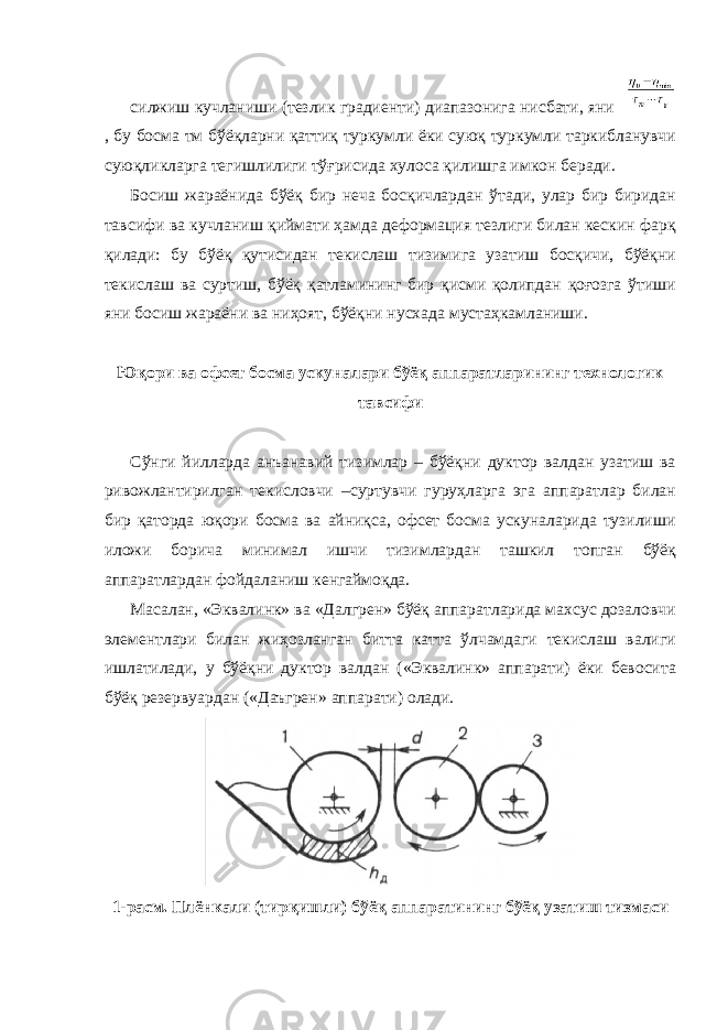 силжиш кучланиши (тезлик градиенти) диапазонига нисбати, яни , бу босма тм бўёқларни қаттиқ туркумли ёки суюқ туркумли таркибланувчи суюқликларга тегишлилиги тўғрисида хулоса қилишга имкон беради. Босиш жараёнида бўёқ бир неча босқичлардан ўтади, улар бир биридан тавсифи ва кучланиш қиймати ҳамда деформация тезлиги билан кескин фарқ қилади: бу бўёқ қутисидан текислаш тизимига узатиш босқичи, бўёқни текислаш ва суртиш, бўёқ қатламининг бир қисми қолипдан қоғозга ўтиши яни босиш жараёни ва ниҳоят, бўёқни нусхада мустаҳкамланиши. Юқори ва офсет босма ускуналари бўёқ аппаратларининг технологик тавсифи Сўнги йилларда анъанавий тизимлар – бўёқни дуктор валдан узатиш ва ривожлантирилган текисловчи –суртувчи гуруҳларга эга аппаратлар билан бир қаторда юқори босма ва айниқса, офсет босма ускуналарида тузилиши иложи борича минимал ишчи тизимлардан ташкил топган бўёқ аппаратлардан фойдаланиш кенгаймоқда. Масалан, «Эквалинк» ва «Далгрен» бўёқ аппаратларида махсус дозаловчи элементлари билан жиҳозланган битта катта ўлчамдаги текислаш валиги ишлатилади, у бўёқни дуктор валдан («Эквалинк» аппарати) ёки бевосита бўёқ резервуардан («Даъгрен» аппарати) олади. 1-расм. Плёнкали (тирқишли) бўёқ аппаратининг бўёқ узатиш тизмаси 