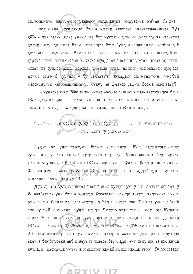 силжишнинг зарурлиги ракелни чархланган қиррасига майда бегона заррачалар тушганда босма қолип юзасини шикастланишига йўл қўймаслик керак. Агар унинг ҳар бир нуқтаси доимий тезликда ва узлуксиз қолип цилиндрининг барча юзасидан ўтса бундай силжишни ижобий деб ҳисоблаш мумкин. Ракелнинг катта қадами ва илгарилма-қайтма ҳаракатининг кичик тезлиги, қисқа муддатли айланиши, қолип цилиндрининг ясовчиси бўйлаб ракел ҳаракат қилиши йўналишининг жойлашган нуқтаси доимо силжиб туриши – бу ракелнинг амалдаги силжишининг ижобий мезонларига яқинлашишидир. Чуқур ва флексографик босма замонавий ускуналарнинг бўёқ тизимининг муҳим қўшимча элементларидан бири бўёқ қовушқоқлигини созловчилардир. Ҳозирги вақтда электромеханик ва электрон туридаги қовушқоқликни созловчилар қўлланилади. Флексографик босма ускуналари бўёқ аппаратлари тузилишининг технологик хусусиятлари Чуқур ва флексографик босма ускуналари бўёқ аппаратларининг тузилиши ва технологик хусусиятларида кўп ўхшашликлар бор, чунки иккала усулда ҳам ўз табиати бўйича жуда яқин бўлган бўёқлар ишлатилади. Флексографик босма ускунаси бўёқ аппаратининг энг оддий тури –бу икки валикли тизимдир (расм 14). Дуктор вал бўёқ идишида айланади ва бўёқни узатувчи валикка беради, у ўз навбатида уни босма қолипга ўтказади. Одатда дуктор валининг юзаси резина ёки бошқа эластик материал билан қопланади. Бунинг учун табиий ёки сунъий каучуклар қўлланилади. Дуктор вали текис юзага эга бўлиши керак. Уни ишлаб чиқариш учун рухсат этилган аниқлик номинал диаметр бўйича энг камида 0,025 мм ни, конуслик бўйича - 0,075 мм ни ташкил этади. Айрим ҳолатларда тез юрувчи катта энликдаги босма ускуналарининг дуктор валига бомбировка деб аталувчи ишлов берилади, яни оғирлик ва юкланиш кучлари таъсирида унинг эгилишини камайтириш ҳамда унинг бутун юзаси 