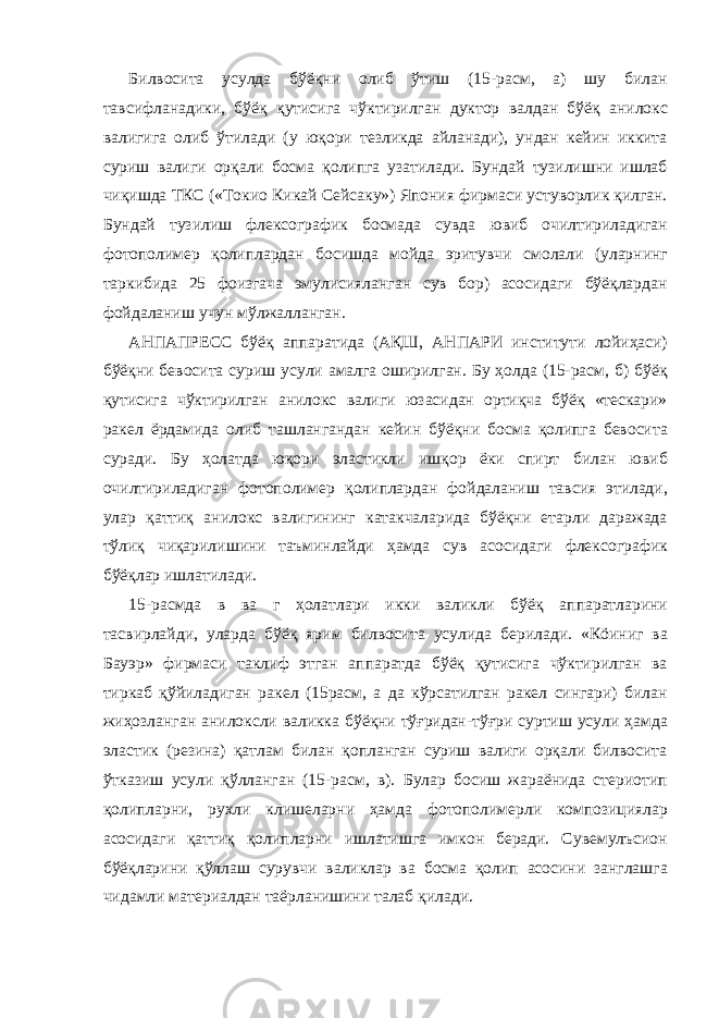 Билвосита усулда бўёқни олиб ўтиш (15-расм, а) шу билан тавсифланадики, бўёқ қутисига чўктирилган дуктор валдан бўёқ анилокс валигига олиб ўтилади (у юқори тезликда айланади), ундан кейин иккита суриш валиги орқали босма қолипга узатилади. Бундай тузилишни ишлаб чиқишда ТКС («Токио Кикай Сейсаку») Япония фирмаси устуворлик қилган. Бундай тузилиш флексографик босмада сувда ювиб очилтириладиган фотополимер қолиплардан босишда мойда эритувчи смолали (уларнинг таркибида 25 фоизгача эмулисияланган сув бор) асосидаги бўёқлардан фойдаланиш учун мўлжалланган. АНПАПРЕСС бўёқ аппаратида (АҚШ, АНПАРИ институти лойиҳаси) бўёқни бевосита суриш усули амалга оширилган. Бу ҳолда (15-расм, б) бўёқ қутисига чўктирилган анилокс валиги юзасидан ортиқча бўёқ «тескари» ракел ёрдамида олиб ташлангандан кейин бўёқни босма қолипга бевосита суради. Бу ҳолатда юқори эластикли ишқор ёки спирт билан ювиб очилтириладиган фотополимер қолиплардан фойдаланиш тавсия этилади, улар қаттиқ анилокс валигининг катакчаларида бўёқни етарли даражада тўлиқ чиқарилишини таъминлайди ҳамда сув асосидаги флексографик бўёқлар ишлатилади. 15-расмда в ва г ҳолатлари икки валикли бўёқ аппаратларини тасвирлайди, уларда бўёқ ярим билвосита усулида берилади. «Кöиниг ва Бауэр» фирмаси таклиф этган аппаратда бўёқ қутисига чўктирилган ва тиркаб қўйиладиган ракел (15расм, а да кўрсатилган ракел сингари) билан жиҳозланган анилоксли валикка бўёқни тўғридан-тўғри суртиш усули ҳамда эластик (резина) қатлам билан қопланган суриш валиги орқали билвосита ўтказиш усули қўлланган (15-расм, в). Булар босиш жараёнида стериотип қолипларни, рухли клишеларни ҳамда фотополимерли композициялар асосидаги қаттиқ қолипларни ишлатишга имкон беради. Сувемулъсион бўёқларини қўллаш сурувчи валиклар ва босма қолип асосини занглашга чидамли материалдан таёрланишини талаб қилади. 