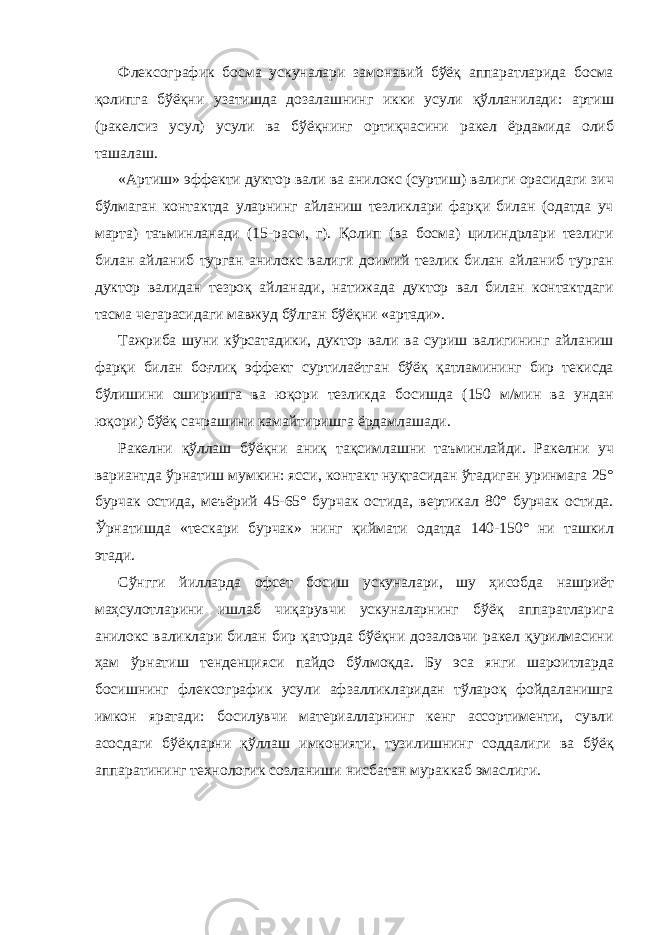 Флексографик босма ускуналари замонавий бўёқ аппаратларида босма қолипга бўёқни узатишда дозалашнинг икки усули қўлланилади: артиш (ракелсиз усул) усули ва бўёқнинг ортиқчасини ракел ёрдамида олиб ташалаш. «Артиш» эффекти дуктор вали ва анилокс (суртиш) валиги орасидаги зич бўлмаган контактда уларнинг айланиш тезликлари фарқи билан (одатда уч марта) таъминланади (15-расм, г). Қолип (ва босма) цилиндрлари тезлиги билан айланиб турган анилокс валиги доимий тезлик билан айланиб турган дуктор валидан тезроқ айланади, натижада дуктор вал билан контактдаги тасма чегарасидаги мавжуд бўлган бўёқни «артади». Тажриба шуни кўрсатадики, дуктор вали ва суриш валигининг айланиш фарқи билан боғлиқ эффект суртилаётган бўёқ қатламининг бир текисда бўлишини оширишга ва юқори тезликда босишда (150 м/мин ва ундан юқори) бўёқ сачрашини камайтиришга ёрдамлашади. Ракелни қўллаш бўёқни аниқ тақсимлашни таъминлайди. Ракелни уч вариантда ўрнатиш мумкин: ясси, контакт нуқтасидан ўтадиган уринмага 25° бурчак остида, меъёрий 45-65° бурчак остида, вертикал 80° бурчак остида. Ўрнатишда «тескари бурчак» нинг қиймати одатда 140-150° ни ташкил этади. Сўнгги йилларда офсет босиш ускуналари, шу ҳисобда нашриёт маҳсулотларини ишлаб чиқарувчи ускуналарнинг бўёқ аппаратларига анилокс валиклари билан бир қаторда бўёқни дозаловчи ракел қурилмасини ҳам ўрнатиш тенденцияси пайдо бўлмоқда. Бу эса янги шароитларда босишнинг флексографик усули афзалликларидан тўлароқ фойдаланишга имкон яратади: босилувчи материалларнинг кенг ассортименти, сувли асосдаги бўёқларни қўллаш имконияти, тузилишнинг соддалиги ва бўёқ аппаратининг технологик созланиши нисбатан мураккаб эмаслиги. 