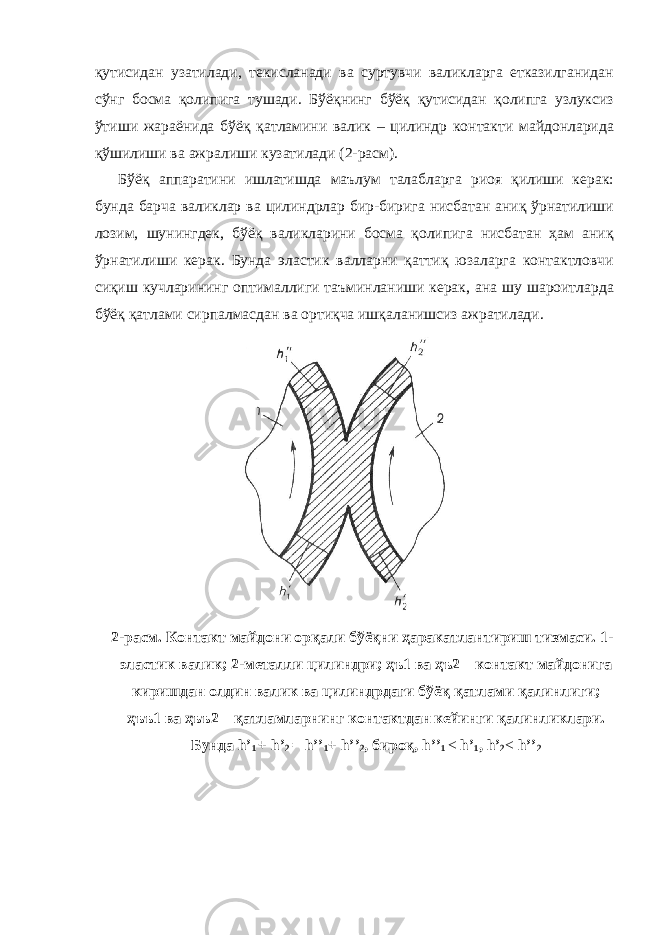 қутисидан узатилади, текисланади ва суртувчи валикларга етказилганидан сўнг босма қолипига тушади. Бўёқнинг бўёқ қутисидан қолипга узлуксиз ўтиши жараёнида бўёқ қатламини валик – цилиндр контакти майдонларида қўшилиши ва ажралиши кузатилади (2-расм). Бўёқ аппаратини ишлатишда маълум талабларга риоя қилиши керак: бунда барча валиклар ва цилиндрлар бир-бирига нисбатан аниқ ўрнатилиши лозим, шунингдек, бўёқ валикларини босма қолипига нисбатан ҳам аниқ ўрнатилиши керак. Бунда эластик валларни қаттиқ юзаларга контактловчи сиқиш кучларининг оптималлиги таъминланиши керак, ана шу шароитларда бўёқ қатлами сирпалмасдан ва ортиқча ишқаланишсиз ажратилади. 2-расм. Контакт майдони орқали бўёқни ҳаракатлантириш тизмаси. 1- эластик валик; 2-металли цилиндри; ҳъ1 ва ҳъ2 – контакт майдонига киришдан олдин валик ва цилиндрдаги бўёқ қатлами қалинлиги; ҳъъ1 ва ҳъъ2 – қатламларнинг контактдан кейинги қалинликлари. Бунда h’ 1 + h’ 2 = h’’ 1 + h’’ 2 , бироқ, h’’ 1 < h’ 1 , h’ 2 < h’’ 2 