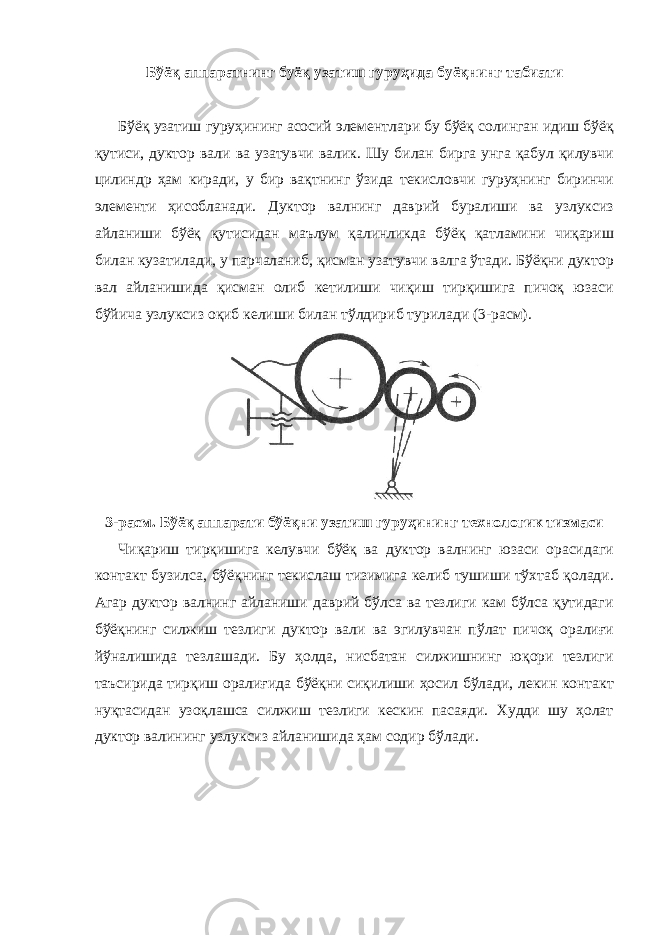 Бўёқ аппаратнинг буёқ узатиш гуруҳида буёқнинг табиати Бўёқ узатиш гуруҳининг асосий элементлари бу бўёқ солинган идиш бўёқ қутиси, дуктор вали ва узатувчи валик. Шу билан бирга унга қабул қилувчи цилиндр ҳам киради, у бир вақтнинг ўзида текисловчи гуруҳнинг биринчи элементи ҳисобланади. Дуктор валнинг даврий буралиши ва узлуксиз айланиши бўёқ қутисидан маълум қалинликда бўёқ қатламини чиқариш билан кузатилади, у парчаланиб, қисман узатувчи валга ўтади. Бўёқни дуктор вал айланишида қисман олиб кетилиши чиқиш тирқишига пичоқ юзаси бўйича узлуксиз оқиб келиши билан тўлдириб турилади (3-расм). 3-расм. Бўёқ аппарати бўёқни узатиш гуруҳининг технологик тизмаси Чиқариш тирқишига келувчи бўёқ ва дуктор валнинг юзаси орасидаги контакт бузилса, бўёқнинг текислаш тизимига келиб тушиши тўхтаб қолади. Агар дуктор валнинг айланиши даврий бўлса ва тезлиги кам бўлса қутидаги бўёқнинг силжиш тезлиги дуктор вали ва эгилувчан пўлат пичоқ оралиғи йўналишида тезлашади. Бу ҳолда, нисбатан силжишнинг юқори тезлиги таъсирида тирқиш оралиғида бўёқни сиқилиши ҳосил бўлади, лекин контакт нуқтасидан узоқлашса силжиш тезлиги кескин пасаяди. Худди шу ҳолат дуктор валининг узлуксиз айланишида ҳам содир бўлади. 