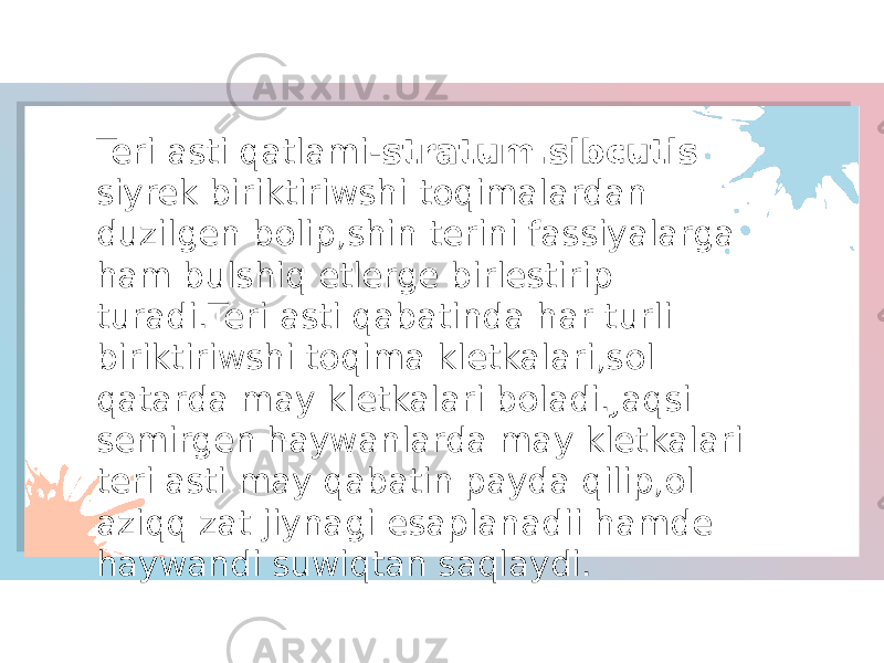 Teri asti qatlami- stratum.sibcutis siyrek biriktiriwshi toqimalardan duzilgen bolip,shin terini fassiyalarga ham bulshiq etlerge birlestirip turadi.Teri asti qabatinda har turli biriktiriwshi toqima kletkalari,sol qatarda may kletkalari boladi.Jaqsi semirgen haywanlarda may kletkalari teri asti may qabatin payda qilip,ol aziqq zat jiynagi esaplanadii hamde haywandi suwiqtan saqlaydi. 