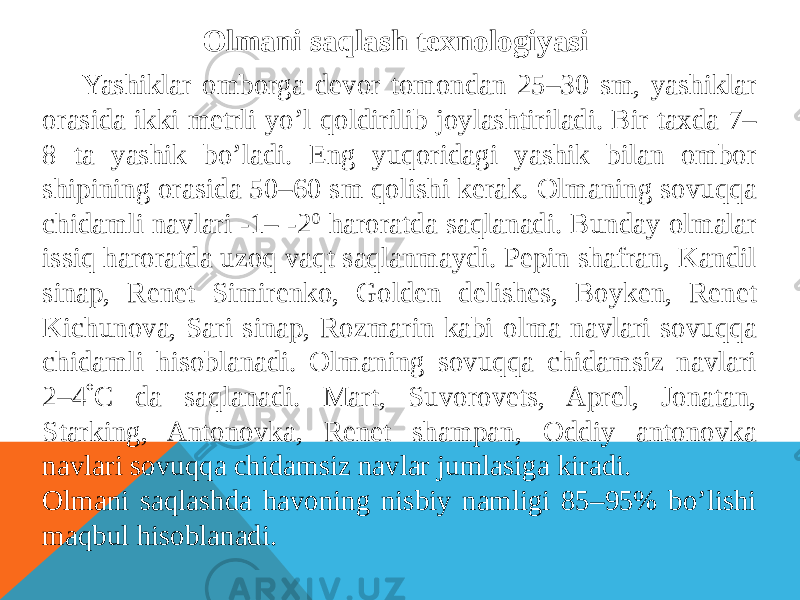 Olmani saqlash texnologiyasi Yashiklar omborga devor tomondan 25–30 sm, yashiklar orasida ikki metrli yo’l qoldirilib joylashtiriladi. Bir taxda 7– 8 ta yashik bo’ladi. Eng yuqoridagi yashik bilan ombor shipining orasida 50–60 sm qolishi kerak. Olmaning sovuqqa chidamli navlari -1– -2 0 haroratda saqlanadi. Bunday olmalar issiq haroratda uzoq vaqt saqlanmaydi. Pepin shafran, Kandil sinap, Renet Simirenko, Golden delishes, Boyken, Renet Kichunova, Sari sinap, Rozmarin kabi olma navlari sovuqqa chidamli hisoblanadi. Olmaning sovuqqa chidamsiz navlari 2–4  С da saqlanadi. Mart, Suvorovets, Aprel, Jonatan, Starking, Antonovka, Renet shampan, Oddiy antonovka navlari sovuqqa chidamsiz navlar jumlasiga kiradi. Olmani saqlashda havoning nisbiy namligi 85–95% bo’lishi maqbul hisoblanadi. 