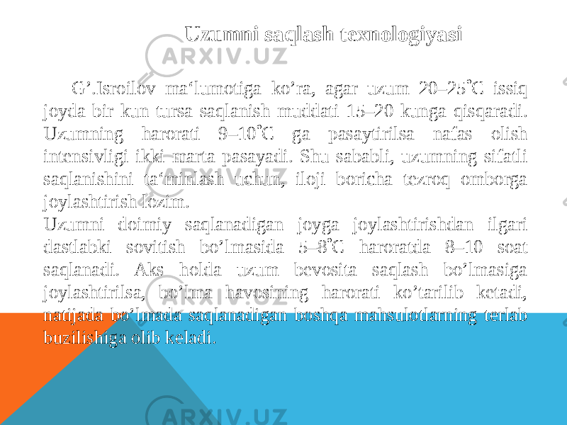 Uzumni saqlash texnologiyasi G’.Isroilov ma‘lumotiga ko’ra, agar uzum 20–25  С issiq joyda bir kun tursa saqlanish muddati 15–20 kunga qisqaradi. Uzumning harorati 9–10  С ga pasaytirilsa nafas olish intensivligi ikki marta pasayadi. Shu sababli, uzumning sifatli saqlanishini ta‘minlash uchun, iloji boricha tezroq omborga joylashtirish lozim. Uzumni doimiy saqlanadigan joyga joylashtirishdan ilgari dastlabki sovitish bo’lmasida 5–8  С haroratda 8–10 soat saqlanadi. Aks holda uzum bevosita saqlash bo’lmasiga joylashtirilsa, bo’lma havosining harorati ko’tarilib ketadi, natijada bo’lmada saqlanadigan boshqa mahsulotlarning terlab buzilishiga olib keladi. 