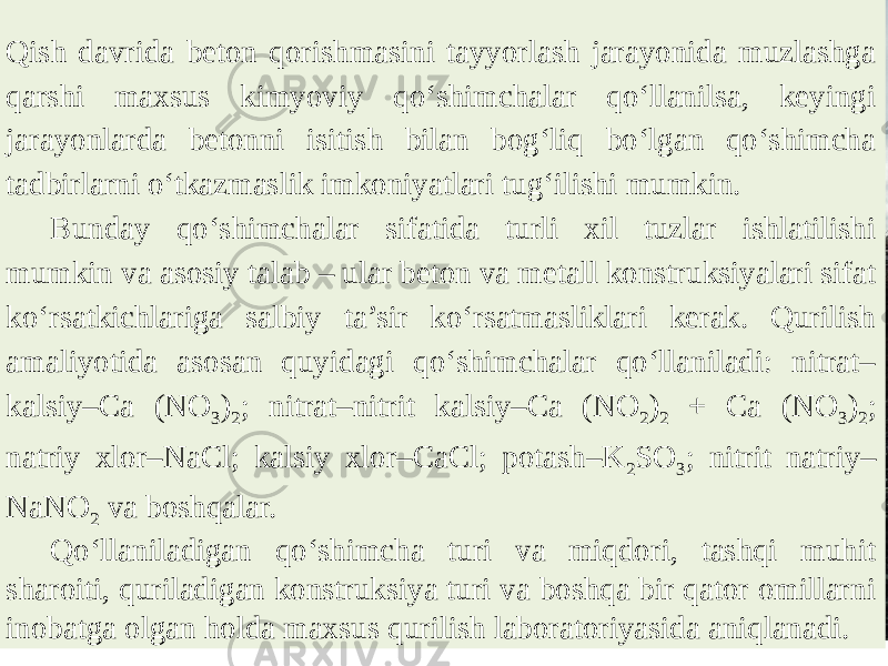 Qish davrida beton qorishmasini tayyorlash jarayonida muzlashga qarshi maxsus kimyoviy qo‘shimchalar qo‘llanilsa, keyingi jarayonlarda betonni isitish bilan bog‘liq bo‘lgan qo‘shimcha tadbirlarni o‘tkazmaslik imkoniyatlari tug‘ilishi mumkin. Bunday qo‘shimchalar sifatida turli xil tuzlar ishlatilishi mumkin va asosiy talab – ular beton va metall konstruksiyalari sifat ko‘rsatkichlariga salbiy ta’sir ko‘rsatmasliklari kerak. Qurilish amaliyotida asosan quyidagi qo‘shimchalar qo‘llaniladi: nitrat– kalsiy–Ca (NO 3 ) 2 ; nitrat–nitrit kalsiy–Ca (NO 2 ) 2 + Ca (NO 3 ) 2 ; natriy xlor–NaCl; kalsiy xlor–CaCl; potash–K 2 SO 3 ; nitrit natriy– NaNO 2 va boshqalar. Qo‘llaniladigan qo‘shimcha turi va miqdori, tashqi muhit sharoiti, quriladigan konstruksiya turi va boshqa bir qator omillarni inobatga olgan holda maxsus qurilish laboratoriyasida aniqlanadi. 