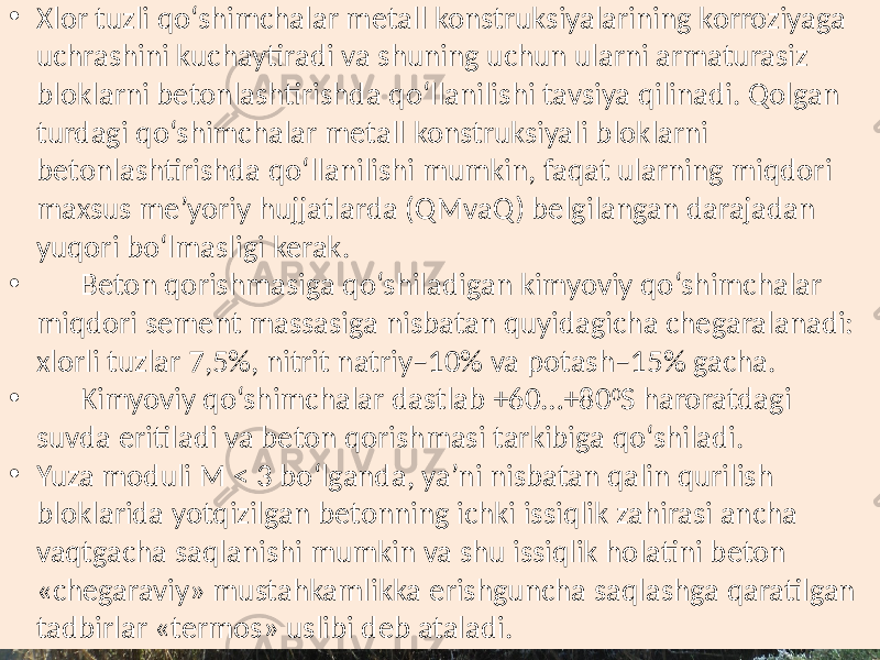 • Xlor tuzli  qo‘shimchalar  metall  konstruksiyalarining  korroziyaga   uchrashini  kuchaytiradi  va  shuning  uchun  ularni  armaturasiz   bloklarni  betonlashtirishda  qo‘llanilishi  tavsiya  qilinadi.  Qolgan   turdagi  qo‘shimchalar  metall  konstruksiyali  bloklarni   betonlashtirishda  qo‘llanilishi  mumkin,  faqat  ularning  miqdori   maxsus  me’yoriy  hujjatlarda  (QMvaQ)  belgilangan  darajadan   yuqori  bo‘lmasligi  kerak. • Beton  qorishmasiga  qo‘shiladigan  kimyoviy  qo‘shimchalar   miqdori  sement  massasiga  nisbatan  quyidagicha  chegaralanadi:   xlorli  tuzlar  7,5%,  nitrit  natriy–10%  va  potash–15%  gacha. • Kimyoviy  qo‘shimchalar  dastlab  +60…+80 0 S  haroratdagi   suvda  eritiladi  va  beton  qorishmasi  tarkibiga  qo‘shiladi. • Yuza  moduli  M  <  3  bo‘lganda,  ya’ni  nisbatan  qalin  qurilish   bloklarida  yotqizilgan  betonning  ichki  issiqlik  zahirasi  ancha   vaqtgacha  saqlanishi  mumkin  va  shu  issiqlik  holatini  beton   «chegaraviy»  mustahkamlikka  erishguncha  saqlashga  qaratilgan   tadbirlar  «termos»  uslibi  deb  ataladi. 