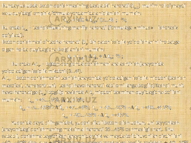 Bunday uslubda  beton  qorishmasining  dastlabki  harorati  (t b.d. )  muhim  rol  o‘ynaydi   va  u  quyidagi  empirik  formula  yordamida  aniqlanishi  mumkin: t b.d = 100 + t t.x / (3…4) ; 0 S; Bu  erda:  t t.x.   –  tashqi  muxitning  manfiy  harorati  (formulaga  «minus»     ishorasiz   qo‘yiladi). Beton  qorishmasi  o‘rtacha  harorati  (t b )  bir  qator  issiqlik  yo‘qolishlarini  inobatga   olgan  holda  quyidagicha  belgilanishi  mumkin: t b = t b.d +  t ar +  t tr ; 0 S ; Bu  erda:      t ar   –  beton  qorgichda  qorishmani  aralashtirish  jarayonida     yo‘qoladigan  issiqlik  mikdori  (3…4 0 ).    t tr   –  beton  qorishmasini  tashish  jarayonida  yo‘qoladigan  issiqlik  miqdori  (tashish   masofasi,  transport  turi,   tashqi  havo  harorati  kabi  omillarga  bog‘liq)Tashqi  muhit   havo  haroratiga  (t t.x )  bog‘liq  ravishda      t tr   miqdori  taxminan  quyidagicha  bo‘lishi   mumkin:       t t.x = +5…-5 0 S -  t tr = 3 0 S; t t.x = -5…-15 0 S -  t tr = +7…+8 0 S; t t.x = -15…-20 0 S -  t tr = +10…+12 0 S; t t.x = -20…-25 0 S -  t tr = +15 0 S. Yuqorida  qayd  qilinganidek,  yuqori  sifatli  beton  olish  uchun,  uni  tayyorlash   jarayonidagi  qorishmaning  maksimal  harorati  35…45 0 S  oshmasligi  shart.  Shu   sababli,  qorishma  tayyorlash  jarayonida  yirik  va  mayda  to‘ldiruvchilar  qizdirilishi   +60…+90 0 S  dan,  suv    90 0 S  gacha  va  sement  markasiga  bog‘liq  ravishda      40…50 0 S   dan  yuqori  bo‘lmasligi  lozim. 