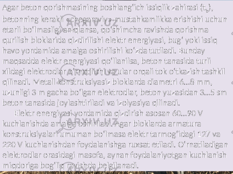 Agar beton  qorishmasining  boshlang‘ich  issiqlik  zahirasi  (t b ),   betonning  kerakli  «chegaraviy»  mustahkamlikka  erishishi  uchun   etarli  bo‘lmasligi  aniqlansa,  qo‘shimcha  ravishda  qorishma   qurilish  bloklarida  qizdirilishi  elektr  energiyasi,  bug‘  yoki  issiq   havo  yordamida  amalga  oshirilishi  ko‘zda  tutiladi.  Bunday   maqsadda  elektr  energiyasi  qo‘llanilsa,  beton  tanasida  turli   xildagi  elektrodlar  o‘rnatilishi  va  ular  orqali  tok  o‘tkazish  tashkil   qilinadi.  Metall  konstruksiyasiz  bloklarda  diametri  6…8  mm,   uzunligi  3  m  gacha  bo‘lgan  elektrodlar,  beton  yuzasidan  3…5  sm   beton  tanasida  joylashtiriladi  va  izolyasiya  qilinadi.   Elektr  energiyasi  yordamida  qizdirish  asosan  60…90  V   kuchlanishda  amalga  oshiriladi.  Agar  bloklarda  armatura   konstruksiyalari  umuman  bo‘lmasa  elektr  tarmog‘idagi  127  va   220  V  kuchlanishdan  foydalanishga  ruxsat  etiladi.  O‘rnatiladigan   elektrodlar  orasidagi  masofa,  aynan  foydalaniyotgan  kuchlanish   miqdoriga  bog‘liq  ravishda  belgilanadi.     