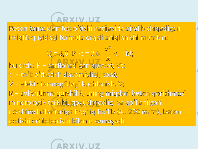 Beton tanasidan  tok  o‘tishi  natijasida  ajralib  chiqadigan   issiqlik  quyidagi  formula  orqali  aniqlanishi  mumkin:                                  bu  erda:  P  –  sarflanadigan  quvvat,  Vt; t   –  to‘k  o‘tkazish  davomiyligi,  soat; V  –  elektr  tarmog‘idagi  kuchlanish,  V; R  –  solishtirma  qarshilik,  uning  miqdori  beton  qorishmasi    minerologik  tarkibi,  qovushqoqligi  va  qo‘llanilgan    qo‘shimchalar  turiga  bog‘liq  bo‘lib  (4…250  m/m),  beton    qotishi  ortib  borishi  bilan  u  kamayadi. Q = 3,6 P  t = 3,6 t R V  2 , kJ ;   