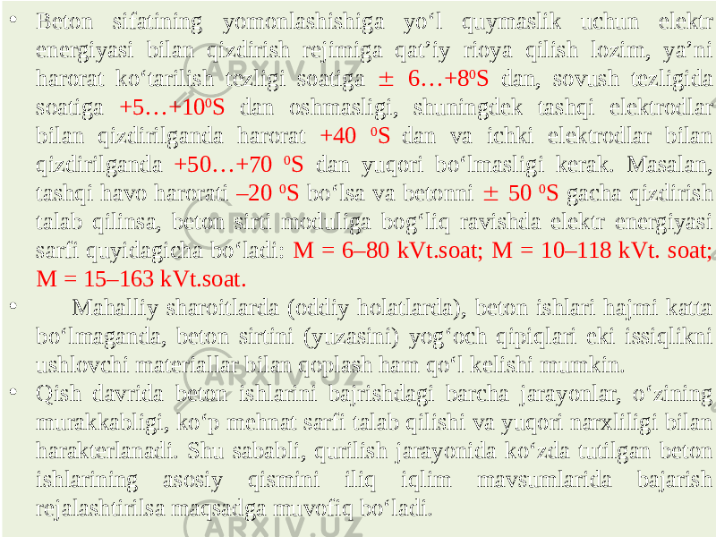 • Beton sifatining yomonlashishiga yo‘l quymaslik uchun elektr energiyasi bilan qizdirish rejimiga qat’iy rioya qilish lozim, ya’ni harorat ko‘tarilish tezligi soatiga  6…+8 0 S dan, sovush tezligida soatiga +5…+10 0 S dan oshmasligi, shuningdek tashqi elektrodlar bilan qizdirilganda harorat +40 0 S dan va ichki elektrodlar bilan qizdirilganda +50…+70 0 S dan yuqori bo‘lmasligi kerak. Masalan, tashqi havo harorati –20 0 S bo‘lsa va betonni  50 0 S gacha qizdirish talab qilinsa, beton sirti moduliga bog‘liq ravishda elektr energiyasi sarfi quyidagicha bo‘ladi: M = 6–80 kVt.soat; M = 10–118 kVt. soat; M = 15–163 kVt.soat. • Mahalliy sharoitlarda (oddiy holatlarda), beton ishlari hajmi katta bo‘lmaganda, beton sirtini (yuzasini) yog‘och qipiqlari eki issiqlikni ushlovchi materiallar bilan qoplash ham qo‘l kelishi mumkin. • Qish davrida beton ishlarini bajrishdagi barcha jarayonlar, o‘zining murakkabligi, ko‘p mehnat sarfi talab qilishi va yuqori narxliligi bilan harakterlanadi. Shu sababli, qurilish jarayonida ko‘zda tutilgan beton ishlarining asosiy qismini iliq iqlim mavsumlarida bajarish rejalashtirilsa maqsadga muvofiq bo‘ladi. 