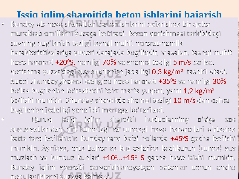 Issiq iqlim sharoitida beton ishlarini bajarish • Bunday ob-havo  sharoitlari  beton  ishlarini  bajarishda  bir  qator   murakkab  omillarni  yuzaga  keltiradi.  Beton  qorishmasi  tarkibidagi   suvning  bug‘lanish  tezligi  tashqi  muhit  harorat-namlik   harakteristikalariga  yuqori  darajada  bog‘liqdir.  Masalan,  tashqi  muhit   havo  harorati   +20 0 S,   namligi   70%   va  shamol  tezligi   5  m/s   bo‘lsa,   qorishma  yuzasidagi  suv  bug‘lanish  jadalligi   0,3  kg/m 2     tashkil  etadi.   Xuddi  shunday  shamol  tezligida  havo  harorati   +35 0 S   va  namligi   30%   bo‘lsa  bug‘lanish  ko‘rsatkichi  to‘rt  marta  yuqori,  ya’ni   1,2  kg/m 2     bo‘lishi  mumkin.  Shunday  sharoitda  shamol  tezligi   10  m/s   dan  oshsa   bug‘lanish  jadalligi  yana  ikki  martaga  ko‘tariladi. •   Quruq   issiq   iqlim   sharoitli   hududlarning   o‘ziga   xos   xususiyatlaridan   biri   kunduzgi   va   tundagi   havo   haroratlari   o‘rtasida   katta  farq  bo‘lishidir.  Bunday  farq  ba’zi  hollarda   +45 0 S   gacha  bo‘lishi   mumkin.  Ayniqsa,  erta  bahor  va  kuz  oylarida  kechkurun  (tunda)  suv   muzlash  va  kunduz  kunlari   +10 0 …+15 0   S   gacha  havo  isishi  mumkin.   Bunday   iqlim   sharoiti   parvarishlanayotgan   betonlar   uchun   ancha   noqulayliklarni  yuzaga  keltiradi. 